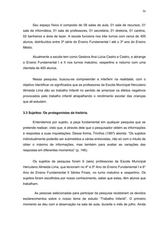 36



      Seu espaço físico é composto de 08 salas de aula, 01 sala de recursos, 01
sala de informática, 01 sala de professores, 01 secretária, 01 diretoria, 01 cantina,
02 banheiros e área de lazer. A escola funciona nos três turnos com cerca de 400
alunos, distribuídos entre 3ª série do Ensino Fundamental I até o 3º ano do Ensino
Médio.

      Atualmente a escola tem como Gestora Ana Lúcia Castro e Castro, e abrange
o Ensino Fundamental I e II nos turnos matutino, vespertino e noturno com uma
clientela de 400 alunos.


      Nessa pesquisa, buscou-se compreender e interferir na realidade, com o
objetivo Identificar os significados que as professoras da Escola Municipal Herculano
Almeida Lima dão ao trabalho Infantil no sentido de amenizar os efeitos negativos
provocados pelo trabalho infantil atrapalhando o rendimento escolar das crianças
que ali estudam.


3.3 Sujeitos: Os protagonistas da história.

      Entendemos por sujeito, a peça fundamental em qualquer pesquisa que se
pretende realizar, visto que, é através dele que o pesquisador obtém as informações
e respostas a suas inquietações. Dessa forma, Triviños (1987) aborda: “Os sujeitos
individualmente poderão ser submetidos a várias entrevistas, não só com o intuito de
obter o máximo de informações, mas também para avaliar as variações das
respostas em diferentes momentos” (p. 146).


      Os sujeitos de pesquisa foram 6 (seis) professoras da Escola Municipal
Herculano Almeida Lima, que lecionam no 4º e 5º Ano do Ensino Fundamental I e 6°
Ano do Ensino Fundamental II Séries Finais, no turno matutino e vespertino. Os
sujeitos foram escolhidos por nosso conhecimento, saber que estas, têm alunos que
trabalham.

         As pessoas selecionadas para participar da pesquisa receberam os devidos
esclarecimentos sobre o nosso tema de estudo “Trabalho Infantil”. O primeiro
momento se deu com a observação na sala de aula, durante o mês de julho. Ainda
 