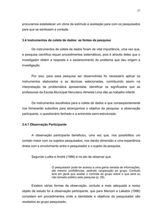 37



procuramos estabelecer um clima de estímulo e aceitação para com os pesquisados
para que se sentissem a vontade.


3.4 Instrumentos de coleta de dados: as fontes da pesquisa

      Os instrumentos de coleta de dados foram de vital importância, uma vez que,
a pesquisa científica requer procedimentos sistemáticos, pois é através deles que o
investigador obtém a resposta e o esclarecimento do problema que deu origem a
investigação.


      Por isso, para essa pesquisa ser desenvolvida foi necessário aplicar os
instrumentos elaborados e as técnicas selecionadas, contribuindo assim na
interpretação da problemática apresentada, identificar os significados que as
professoras da Escola Municipal Herculano Almeida Lima dão ao trabalho infantil.


      Os instrumentos escolhidos para a coleta de dados e que conseqüentemente
nos fornecerão subsídios para alcançarmos o objetivo da pesquisa: a observação
participante, o questionário fechado e a entrevista semi-estruturada.


3.4.1 Observação Participante


      A observação participante beneficiou, uma vez que, nos possibilitou um
contato maior com os sujeitos pesquisados, nos dando dimensão a uma experiência
direta com o envolvimento entre o pesquisador e o sujeito da pesquisa.


      Segundo Ludke e André (1986) é no ato de observar que:


                     O pesquisador pode ter acesso a uma gama variada de informações,
                     até mesmo confidências, pedindo cooperação ao grupo. Contudo
                     terá em geral que aceitar o controle do grupo sobre o que será ou
                     não tomado público pela pesquisa (p. 29).

      Existem várias formas de observação, contudo a mais adequada a nosso
objeto de estudo foi à observação participante, que para Marconi e Lakatos (1996)
consistem em procedimentos onde a identidade e objetivos do pesquisador são
revelados ao grupo pesquisado.
 