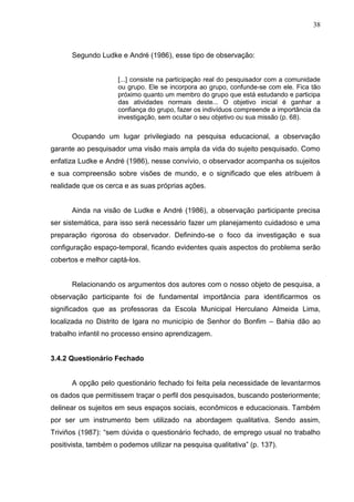 38



      Segundo Ludke e André (1986), esse tipo de observação:


                     [...] consiste na participação real do pesquisador com a comunidade
                     ou grupo. Ele se incorpora ao grupo, confunde-se com ele. Fica tão
                     próximo quanto um membro do grupo que está estudando e participa
                     das atividades normais deste... O objetivo inicial é ganhar a
                     confiança do grupo, fazer os indivíduos compreende a importância da
                     investigação, sem ocultar o seu objetivo ou sua missão (p. 68).

      Ocupando um lugar privilegiado na pesquisa educacional, a observação
garante ao pesquisador uma visão mais ampla da vida do sujeito pesquisado. Como
enfatiza Ludke e André (1986), nesse convívio, o observador acompanha os sujeitos
e sua compreensão sobre visões de mundo, e o significado que eles atribuem à
realidade que os cerca e as suas próprias ações.


      Ainda na visão de Ludke e André (1986), a observação participante precisa
ser sistemática, para isso será necessário fazer um planejamento cuidadoso e uma
preparação rigorosa do observador. Definindo-se o foco da investigação e sua
configuração espaço-temporal, ficando evidentes quais aspectos do problema serão
cobertos e melhor captá-los.


      Relacionando os argumentos dos autores com o nosso objeto de pesquisa, a
observação participante foi de fundamental importância para identificarmos os
significados que as professoras da Escola Municipal Herculano Almeida Lima,
localizada no Distrito de Igara no município de Senhor do Bonfim – Bahia dão ao
trabalho infantil no processo ensino aprendizagem.


3.4.2 Questionário Fechado


      A opção pelo questionário fechado foi feita pela necessidade de levantarmos
os dados que permitissem traçar o perfil dos pesquisados, buscando posteriormente;
delinear os sujeitos em seus espaços sociais, econômicos e educacionais. Também
por ser um instrumento bem utilizado na abordagem qualitativa. Sendo assim,
Triviños (1987): “sem dúvida o questionário fechado, de emprego usual no trabalho
positivista, também o podemos utilizar na pesquisa qualitativa” (p. 137).
 