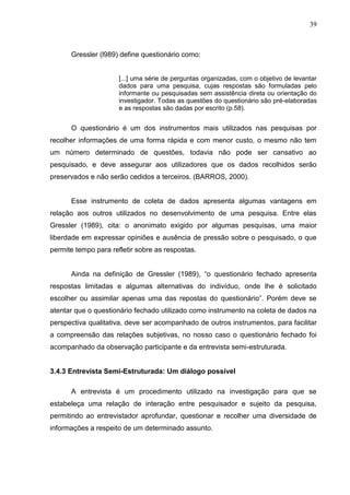 39



      Gressler (l989) define questionário como:


                      [...] uma série de perguntas organizadas, com o objetivo de levantar
                      dados para uma pesquisa, cujas respostas são formuladas pelo
                      informante ou pesquisadas sem assistência direta ou orientação do
                      investigador. Todas as questões do questionário são pré-elaboradas
                      e as respostas são dadas por escrito (p.58).


      O questionário é um dos instrumentos mais utilizados nas pesquisas por
recolher informações de uma forma rápida e com menor custo, o mesmo não tem
um número determinado de questões, todavia não pode ser cansativo ao
pesquisado, e deve assegurar aos utilizadores que os dados recolhidos serão
preservados e não serão cedidos a terceiros. (BARROS, 2000).


      Esse instrumento de coleta de dados apresenta algumas vantagens em
relação aos outros utilizados no desenvolvimento de uma pesquisa. Entre elas
Gressler (1989), cita: o anonimato exigido por algumas pesquisas, uma maior
liberdade em expressar opiniões e ausência de pressão sobre o pesquisado, o que
permite tempo para refletir sobre as respostas.


      Ainda na definição de Gressler (1989), “o questionário fechado apresenta
respostas limitadas e algumas alternativas do indivíduo, onde lhe é solicitado
escolher ou assimilar apenas uma das repostas do questionário”. Porém deve se
atentar que o questionário fechado utilizado como instrumento na coleta de dados na
perspectiva qualitativa, deve ser acompanhado de outros instrumentos, para facilitar
a compreensão das relações subjetivas, no nosso caso o questionário fechado foi
acompanhado da observação participante e da entrevista semi-estruturada.


3.4.3 Entrevista Semi-Estruturada: Um diálogo possível

      A entrevista é um procedimento utilizado na investigação para que se
estabeleça uma relação de interação entre pesquisador e sujeito da pesquisa,
permitindo ao entrevistador aprofundar, questionar e recolher uma diversidade de
informações a respeito de um determinado assunto.
 