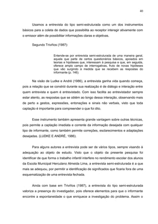 40



      Usamos a entrevista do tipo semi-estruturada como um dos instrumentos
básicos para a coleta de dados que possibilita ao receptor interagir ativamente com
o emissor além de possibilitar informações claras e objetivas.

      Segundo Triviños (1987):


                      Entende-se por entrevista semi-estruturada de uma maneira geral,
                      aquela que parte de certos questionários básicos, apoiados em
                      teorias e hipóteses que, interessam à pesquisa e que, em seguida,
                      oferece amplo campo de interrogativas, fruto de novas hipóteses
                      que vão surgindo à medida que se recebem as respostas do
                      informante (p. 146).

      Na visão de Ludke e André (1986), a entrevista ganha vida quando começa,
pois a relação que se constrói durante sua realização é de diálogo e interação entre
quem entrevista e quem é entrevistado. Com isso facilita ao entrevistador sempre
estar atento, as respostas que se obtém ao longo dessa interação, observando mais
de perto a gestos, expressões, entonações e sinais não verbais, visto que toda
captação é importante para compreender o que foi dito.


      Esse instrumento também apresenta grande vantagem sobre outras técnicas,
pois permite a captação imediata e corrente da informação desejada com qualquer
tipo de informante, como também permite correções, esclarecimentos e adaptações
desejadas. (LUDKE E ANDRÉ, 1986).


      Para alguns autores a entrevista pode ser de vários tipos, sempre visando à
adequação ao objeto de estudo. Visto que o objeto da presente pesquisa foi
identificar de que forma o trabalho infantil interfere no rendimento escolar dos alunos
da Escola Municipal Herculano Almeida Lima, a entrevista semi-estruturada é a que
mais se adequou, por permitir a identificação de significados que ficaria fora de uma
esquematização de uma entrevista fechada.


      Ainda com base em Triviños (1987), a entrevista do tipo semi-estruturada
valoriza a presença do investigador, pois oferece elementos para que o informante
encontre a espontaneidade o que enriquece a investigação do problema. Assim o
 