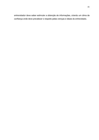 41



entrevistador deve saber estimular a obtenção de informações, criando um clima de
confiança onde deve prevalecer o respeito pelas crenças e ideais do entrevistado.
 