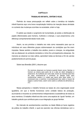 15



                                     CAPÍTULO I

                          TRABALHO INFANTIL, ONTEM E HOJE.

      Partindo da nossa preocupação em refletir sobre a temática do trabalho
infantil fazemos aqui uma breve recapitulação histórica da inserção dessa atividade
no contexto das mudanças ocorridas na sociedade, ontem e hoje.


      É sabido que desde o surgimento da humanidade, já existia a distribuição de
papéis diferenciados para homens, mulheres e crianças, o que proporcionou uma
diferença comportamental desde muito cedo.


      Assim, na era primitiva o trabalho era visto como necessário para que os
indivíduos em seus diferentes grupos sobrevivessem às condições que lhe eram
impostas. Nesse sentido o trabalho dos adultos, jovens e crianças, na antiguidade
não se afastavam do ambiente doméstico e tinha fins principalmente artesanais. Os
menores ao observar os mais velhos, aprendiam todas as técnicas a fim de usá-las
posteriormente em prol do grupo.


      Sobre isso Brandão (2001), discorre que:


                      Os meninos observam os homens quando fazem arcos, flechas; o
                      homem os chama para perto de si e eles se vêem obrigados a
                      observá-lo. As mulheres por outro lado, levam as meninas para fora
                      de casa, ensinando-as a conhecer as plantas boas para
                      confeccionar cestos e a argila que serve para fazer potes. [...]
                      ensinavam-nas a cozinhar e aconselhavam-nas sobre a busca de
                      bagas e outros frutos, assim como sobre a colheita de alimentos (p.
                      21).


      Nessa perspectiva o trabalho fornecia as bases de uma organização social
igualitária, em que a família funcionava como unidade básica de produção,
acumulando e trocando os conhecimentos indispensáveis à subsistência de todos os
seus membros. O trabalho infantil era tido como uma espécie de “ajuda” familiar, um
trabalho gratuito que contribuía para a sua integração ao grupo familiar.


      No intervalo de acontecimentos ocorridos na Idade Média já havia registros
da prática do trabalho infantil, o qual era exercido nas oficinas domésticas com o
 