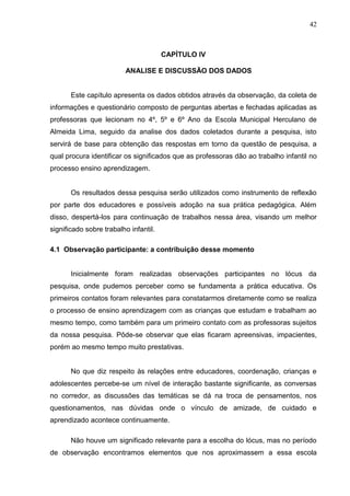 42



                                       CAPÍTULO IV

                         ANALISE E DISCUSSÃO DOS DADOS


       Este capítulo apresenta os dados obtidos através da observação, da coleta de
informações e questionário composto de perguntas abertas e fechadas aplicadas as
professoras que lecionam no 4º, 5º e 6º Ano da Escola Municipal Herculano de
Almeida Lima, seguido da analise dos dados coletados durante a pesquisa, isto
servirá de base para obtenção das respostas em torno da questão de pesquisa, a
qual procura identificar os significados que as professoras dão ao trabalho infantil no
processo ensino aprendizagem.


       Os resultados dessa pesquisa serão utilizados como instrumento de reflexão
por parte dos educadores e possíveis adoção na sua prática pedagógica. Além
disso, despertá-los para continuação de trabalhos nessa área, visando um melhor
significado sobre trabalho infantil.

4.1 Observação participante: a contribuição desse momento


       Inicialmente foram realizadas observações participantes no lócus da
pesquisa, onde pudemos perceber como se fundamenta a prática educativa. Os
primeiros contatos foram relevantes para constatarmos diretamente como se realiza
o processo de ensino aprendizagem com as crianças que estudam e trabalham ao
mesmo tempo, como também para um primeiro contato com as professoras sujeitos
da nossa pesquisa. Pôde-se observar que elas ficaram apreensivas, impacientes,
porém ao mesmo tempo muito prestativas.


       No que diz respeito às relações entre educadores, coordenação, crianças e
adolescentes percebe-se um nível de interação bastante significante, as conversas
no corredor, as discussões das temáticas se dá na troca de pensamentos, nos
questionamentos, nas dúvidas onde o vínculo de amizade, de cuidado e
aprendizado acontece continuamente.

       Não houve um significado relevante para a escolha do lócus, mas no período
de observação encontramos elementos que nos aproximassem a essa escola
 