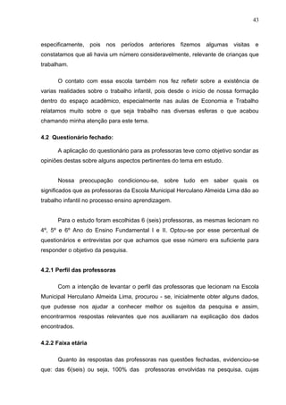 43



especificamente, pois nos períodos anteriores fizemos algumas visitas e
constatamos que ali havia um número consideravelmente, relevante de crianças que
trabalham.

      O contato com essa escola também nos fez refletir sobre a existência de
varias realidades sobre o trabalho infantil, pois desde o início de nossa formação
dentro do espaço acadêmico, especialmente nas aulas de Economia e Trabalho
relatamos muito sobre o que seja trabalho nas diversas esferas o que acabou
chamando minha atenção para este tema.

4.2 Questionário fechado:

      A aplicação do questionário para as professoras teve como objetivo sondar as
opiniões destas sobre alguns aspectos pertinentes do tema em estudo.


      Nossa preocupação condicionou-se, sobre tudo em saber quais os
significados que as professoras da Escola Municipal Herculano Almeida Lima dão ao
trabalho infantil no processo ensino aprendizagem.


      Para o estudo foram escolhidas 6 (seis) professoras, as mesmas lecionam no
4º, 5º e 6º Ano do Ensino Fundamental I e II. Optou-se por esse percentual de
questionários e entrevistas por que achamos que esse número era suficiente para
responder o objetivo da pesquisa.


4.2.1 Perfil das professoras

      Com a intenção de levantar o perfil das professoras que lecionam na Escola
Municipal Herculano Almeida Lima, procurou - se, inicialmente obter alguns dados,
que pudesse nos ajudar a conhecer melhor os sujeitos da pesquisa e assim,
encontrarmos respostas relevantes que nos auxiliaram na explicação dos dados
encontrados.

4.2.2 Faixa etária

      Quanto às respostas das professoras nas questões fechadas, evidenciou-se
que: das 6(seis) ou seja, 100% das     professoras envolvidas na pesquisa, cujas
 