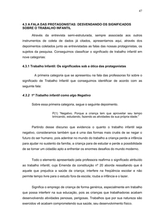 47



4.3 A FALA DAS PROTAGONISTAS: DESVENDANDO OS SIGNIFICADOS
SOBRE O TRABALHO INFANTIL

      Através da entrevista semi-estruturada, sempre associada aos outros
instrumentos de coleta de dados já citados, apresentamos aqui, através dos
depoimentos coletados junto as entrevistadas as falas das nossas protagonistas, os
sujeitos da pesquisa. Conseguimos classificar o significado de trabalho infantil em
nove categorias:

4.3.1 Trabalho Infantil: Os significados sob a ótica das protagonistas

        A primeira categoria que se apresentou na fala das professoras foi sobre o
significado de Trabalho Infantil que conseguimos identificar de acordo com as
seguinte fala:

4.3.2 1ª Trabalho infantil como algo Negativo

      Sobre essa primeira categoria, segue o seguinte depoimento.

                     P(1) “Negativo. Porque a criança tem que aproveitar seu tempo
                     brincando, estudando, fazendo as atividades da sua própria idade.”


      Partindo desse discurso que evidencia o quanto o trabalho infantil seja
negativo, consideramos também que é uma das formas mais cruéis de se negar o
futuro do ser humano, pois adentrar no mundo do trabalho a criança perde a infância
para ajudar no sustento da família, a criança para de estudar e perde a possibilidade
de se tornar um cidadão apto a enfrentar os enormes desafios do mundo moderno.


      Todo o elemento apresentado pela professora reafirma o significado atribuído
ao trabalho infantil, cuja Emenda da constituição nº 20 aborda ressaltando que é
aquele que prejudica a saúde da criança; interfere na freqüência escolar e não
permite tempo livre para o estudo fora da escola; rouba a infância e o lazer.


      Significa o emprego de criança de forma genérica, especialmente em trabalho
que possa interferir na sua educação, pois as crianças que trabalhadoras acabam
desenvolvendo atividades penosas, perigosas. Trabalhos que por sua natureza são
exercidos vê acabam comprometendo sua saúde, seu desenvolvimento físico.
 