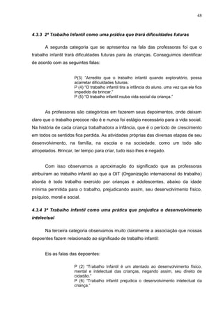 48



4.3.3 2ª Trabalho Infantil como uma prática que trará dificuldades futuras

      A segunda categoria que se apresentou na fala das professoras foi que o
trabalho infantil trará dificuldades futuras para ás crianças. Conseguimos identificar
de acordo com as seguintes falas:


                      P(3) “Acredito que o trabalho infantil quando exploratório, possa
                      acarretar dificuldades futuras.
                      P (4) “O trabalho infantil tira a infância do aluno, uma vez que ele fica
                      impedido de brincar.”
                      P (5) “O trabalho infantil rouba vida social da criança.”


      As professoras são categóricas em fazerem seus depoimentos, onde deixam
claro que o trabalho precoce não é e nunca foi estágio necessário para a vida social.
Na história de cada criança trabalhadora a infância, que é o período de crescimento
em todos os sentidos fica perdida. As atividades próprias das diversas etapas de seu
desenvolvimento, na família, na escola e na sociedade, como um todo são
atropelados. Brincar, ter tempo para criar, tudo isso lhes é negado.


      Com isso observamos a aproximação do significado que as professoras
atribuíram ao trabalho infantil ao que a OIT (Organização internacional do trabalho)
aborda é todo trabalho exercido por crianças e adolescentes, abaixo da idade
mínima permitida para o trabalho, prejudicando assim, seu desenvolvimento físico,
psíquico, moral e social.

4.3.4 3ª Trabalho infantil como uma prática que prejudica o desenvolvimento
intelectual

      Na terceira categoria observamos muito claramente a associação que nossas
depoentes fazem relacionado ao significado de trabalho infantil:


      Eis as falas das depoentes:

                      P (2) “Trabalho Infantil é um atentado ao desenvolvimento físico,
                      mental e intelectual das crianças, negando assim, seu direito de
                      cidadão.”
                      P (6) “Trabalho infantil prejudica o desenvolvimento intelectual da
                      criança.”
 