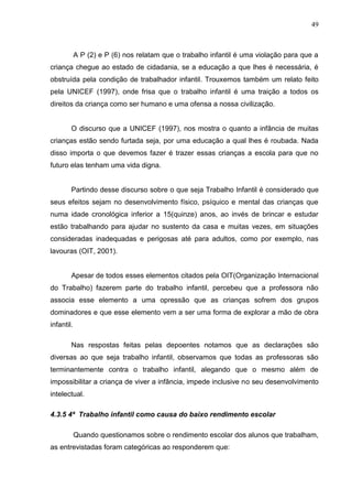 49



            A P (2) e P (6) nos relatam que o trabalho infantil é uma violação para que a
criança chegue ao estado de cidadania, se a educação a que lhes é necessária, é
obstruída pela condição de trabalhador infantil. Trouxemos também um relato feito
pela UNICEF (1997), onde frisa que o trabalho infantil é uma traição a todos os
direitos da criança como ser humano e uma ofensa a nossa civilização.


        O discurso que a UNICEF (1997), nos mostra o quanto a infância de muitas
crianças estão sendo furtada seja, por uma educação a qual lhes é roubada. Nada
disso importa o que devemos fazer é trazer essas crianças a escola para que no
futuro elas tenham uma vida digna.


        Partindo desse discurso sobre o que seja Trabalho Infantil é considerado que
seus efeitos sejam no desenvolvimento físico, psíquico e mental das crianças que
numa idade cronológica inferior a 15(quinze) anos, ao invés de brincar e estudar
estão trabalhando para ajudar no sustento da casa e muitas vezes, em situações
consideradas inadequadas e perigosas até para adultos, como por exemplo, nas
lavouras (OIT, 2001).


        Apesar de todos esses elementos citados pela OIT(Organização Internacional
do Trabalho) fazerem parte do trabalho infantil, percebeu que a professora não
associa esse elemento a uma opressão que as crianças sofrem dos grupos
dominadores e que esse elemento vem a ser uma forma de explorar a mão de obra
infantil.

        Nas respostas feitas pelas depoentes notamos que as declarações são
diversas ao que seja trabalho infantil, observamos que todas as professoras são
terminantemente contra o trabalho infantil, alegando que o mesmo além de
impossibilitar a criança de viver a infância, impede inclusive no seu desenvolvimento
intelectual.

4.3.5 4ª Trabalho infantil como causa do baixo rendimento escolar

            Quando questionamos sobre o rendimento escolar dos alunos que trabalham,
as entrevistadas foram categóricas ao responderem que:
 