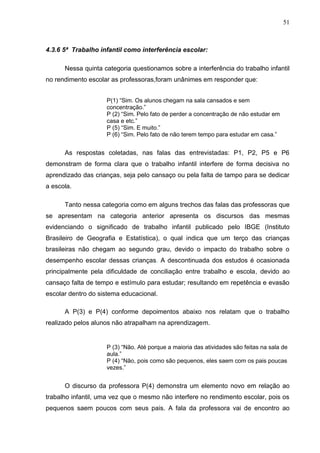 51



4.3.6 5ª Trabalho infantil como interferência escolar:

      Nessa quinta categoria questionamos sobre a interferência do trabalho infantil
no rendimento escolar as professoras,foram unânimes em responder que:


                    P(1) “Sim. Os alunos chegam na sala cansados e sem
                    concentração.”
                    P (2) “Sim. Pelo fato de perder a concentração de não estudar em
                    casa e etc.”
                    P (5) “Sim. E muito.”
                    P (6) “Sim. Pelo fato de não terem tempo para estudar em casa.”


      As respostas coletadas, nas falas das entrevistadas: P1, P2, P5 e P6
demonstram de forma clara que o trabalho infantil interfere de forma decisiva no
aprendizado das crianças, seja pelo cansaço ou pela falta de tampo para se dedicar
a escola.

      Tanto nessa categoria como em alguns trechos das falas das professoras que
se apresentam na categoria anterior apresenta os discursos das mesmas
evidenciando o significado de trabalho infantil publicado pelo IBGE (Instituto
Brasileiro de Geografia e Estatística), o qual indica que um terço das crianças
brasileiras não chegam ao segundo grau, devido o impacto do trabalho sobre o
desempenho escolar dessas crianças. A descontinuada dos estudos é ocasionada
principalmente pela dificuldade de conciliação entre trabalho e escola, devido ao
cansaço falta de tempo e estímulo para estudar; resultando em repetência e evasão
escolar dentro do sistema educacional.

      A P(3) e P(4) conforme depoimentos abaixo nos relatam que o trabalho
realizado pelos alunos não atrapalham na aprendizagem.


                    P (3) “Não. Até porque a maioria das atividades são feitas na sala de
                    aula.”
                    P (4) “Não, pois como são pequenos, eles saem com os pais poucas
                    vezes.”


      O discurso da professora P(4) demonstra um elemento novo em relação ao
trabalho infantil, uma vez que o mesmo não interfere no rendimento escolar, pois os
pequenos saem poucos com seus pais. A fala da professora vai de encontro ao
 