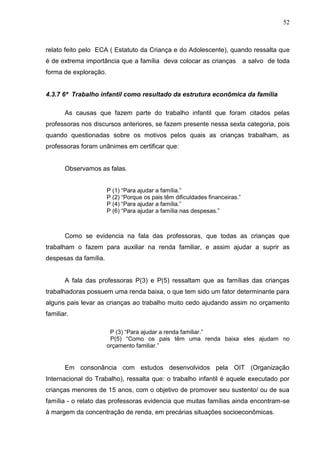 52



relato feito pelo ECA ( Estatuto da Criança e do Adolescente), quando ressalta que
é de extrema importância que a família deva colocar as crianças               a salvo de toda
forma de exploração.


4.3.7 6ª Trabalho infantil como resultado da estrutura econômica da família

       As causas que fazem parte do trabalho infantil que foram citados pelas
professoras nos discursos anteriores, se fazem presente nessa sexta categoria, pois
quando questionadas sobre os motivos pelos quais as crianças trabalham, as
professoras foram unânimes em certificar que:


       Observamos as falas.


                       P (1) “Para ajudar a família.”
                       P (2) “Porque os pais têm dificuldades financeiras.”
                       P (4) “Para ajudar a família.”
                       P (6) “Para ajudar a família nas despesas.”



       Como se evidencia na fala das professoras, que todas as crianças que
trabalham o fazem para auxiliar na renda familiar, e assim ajudar a suprir as
despesas da família.


       A fala das professoras P(3) e P(5) ressaltam que as famílias das crianças
trabalhadoras possuem uma renda baixa, o que tem sido um fator determinante para
alguns pais levar as crianças ao trabalho muito cedo ajudando assim no orçamento
familiar.

                        P (3) “Para ajudar a renda familiar.”
                        P(5) “Como os pais têm uma renda baixa eles ajudam no
                       orçamento familiar.”


       Em consonância com estudos desenvolvidos pela OIT (Organização
Internacional do Trabalho), ressalta que: o trabalho infantil é aquele executado por
crianças menores de 15 anos, com o objetivo de promover seu sustento/ ou de sua
família - o relato das professoras evidencia que muitas famílias ainda encontram-se
à margem da concentração de renda, em precárias situações socioeconômicas.
 
