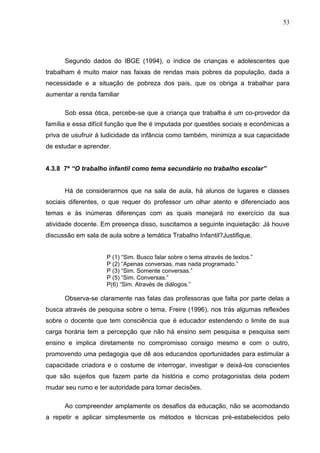 53




      Segundo dados do IBGE (1994), o índice de crianças e adolescentes que
trabalham é muito maior nas faixas de rendas mais pobres da população, dada a
necessidade e a situação de pobreza dos pais, que os obriga a trabalhar para
aumentar a renda familiar

      Sob essa ótica, percebe-se que a criança que trabalha é um co-provedor da
família e essa difícil função que lhe é imputada por questões sociais e econômicas a
priva de usufruir á ludicidade da infância como também, minimiza a sua capacidade
de estudar e aprender.


4.3.8 7ª “O trabalho infantil como tema secundário no trabalho escolar”


      Há de considerarmos que na sala de aula, há alunos de lugares e classes
sociais diferentes, o que requer do professor um olhar atento e diferenciado aos
temas e às inúmeras diferenças com as quais manejará no exercício da sua
atividade docente. Em presença disso, suscitamos a seguinte inquietação: Já houve
discussão em sala de aula sobre a temática Trabalho Infantil?Justifique.


                     P (1) “Sim. Busco falar sobre o tema através de textos.”
                     P (2) “Apenas conversas, mas nada programado.”
                     P (3) “Sim. Somente conversas.”
                     P (5) “Sim. Conversas.”
                     P(6) “Sim. Através de diálogos.”

      Observa-se claramente nas falas das professoras que falta por parte delas a
busca através de pesquisa sobre o tema. Freire (1996), nos trás algumas reflexões
sobre o docente que tem consciência que é educador estendendo o limite de sua
carga horária tem a percepção que não há ensino sem pesquisa e pesquisa sem
ensino e implica diretamente no compromisso consigo mesmo e com o outro,
promovendo uma pedagogia que dê aos educandos oportunidades para estimular a
capacidade criadora e o costume de interrogar, investigar e deixá-los conscientes
que são sujeitos que fazem parte da história e como protagonistas dela podem
mudar seu rumo e ter autoridade para tomar decisões.

      Ao compreender amplamente os desafios da educação, não se acomodando
a repetir e aplicar simplesmente os métodos e técnicas pré-estabelecidos pelo
 
