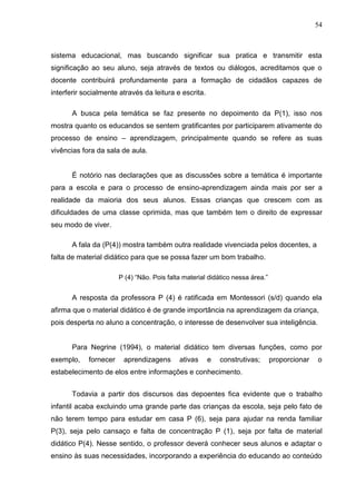 54



sistema educacional, mas buscando significar sua pratica e transmitir esta
significação ao seu aluno, seja através de textos ou diálogos, acreditamos que o
docente contribuirá profundamente para a formação de cidadãos capazes de
interferir socialmente através da leitura e escrita.

       A busca pela temática se faz presente no depoimento da P(1), isso nos
mostra quanto os educandos se sentem gratificantes por participarem ativamente do
processo de ensino – aprendizagem, principalmente quando se refere as suas
vivências fora da sala de aula.


       É notório nas declarações que as discussões sobre a temática é importante
para a escola e para o processo de ensino-aprendizagem ainda mais por ser a
realidade da maioria dos seus alunos. Essas crianças que crescem com as
dificuldades de uma classe oprimida, mas que também tem o direito de expressar
seu modo de viver.

       A fala da (P(4)) mostra também outra realidade vivenciada pelos docentes, a
falta de material didático para que se possa fazer um bom trabalho.

                       P (4) “Não. Pois falta material didático nessa área.”


       A resposta da professora P (4) é ratificada em Montessori (s/d) quando ela
afirma que o material didático é de grande importância na aprendizagem da criança,
pois desperta no aluno a concentração, o interesse de desenvolver sua inteligência.


       Para Negrine (1994), o material didático tem diversas funções, como por
exemplo,    fornecer    aprendizagens       ativas     e   construtivas;       proporcionar   o
estabelecimento de elos entre informações e conhecimento.


       Todavia a partir dos discursos das depoentes fica evidente que o trabalho
infantil acaba excluindo uma grande parte das crianças da escola, seja pelo fato de
não terem tempo para estudar em casa P (6), seja para ajudar na renda familiar
P(3), seja pelo cansaço e falta de concentração P (1), seja por falta de material
didático P(4). Nesse sentido, o professor deverá conhecer seus alunos e adaptar o
ensino às suas necessidades, incorporando a experiência do educando ao conteúdo
 