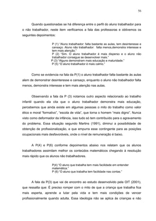 56



      Quando questionadas se há diferença entre o perfil do aluno trabalhador para
o não trabalhador, neste item verificamos a fala das professoras e obtivemos os
seguintes depoimentos:

                   P (1) “Aluno trabalhador: falta bastante as aulas, tem desinteresse e
                   cansaço. Aluno não trabalhador: falta menos,demonstra interesse e
                   tem mais atenção.”
                   P (2) “Sim. O aluno trabalhador é mais disperso e o aluno não
                   trabalhador consegue se desenvolver mais.”
                   P (3) “Alguns demonstram mais educação e maturidade.”
                   P (5) “O aluno trabalhador é mais calmo.”


      Como se evidencia na fala da P(1) o aluno trabalhador falta bastante às aulas
alem de demonstrar desinteresse e cansaço, enquanto o aluno não trabalhador falta
menos, demonstra interesse e tem mais atenção nas aulas.


      Observando a fala da P (3) notamos outro aspecto relacionado ao trabalho
infantil quando ela cita que o aluno trabalhador demonstra mais educação,
percebemos que ainda existe em algumas pessoas o mito do trabalho como valor
ético e moral “formativo”, “escola de vida”, que torna o homem “mais digno”. Nunca
visto como deformador da infância, isso tudo só tem contribuído para o agravamento
do problema. Essa situação segundo Martins (1991), diminui a possibilidade de
obtenção de profissionalização, e que empurra esse contingente para as posições
ocupacionais mais desfavoráveis, onde o nível de remuneração é baixo.


      A P(4) e P(6) conforme depoimentos abaixo nos relatam que os alunos
trabalhadores assimilam melhor os conteúdos matemáticos chegando à resolução
mais rápido que os alunos não trabalhadores.

                    P(4) “O aluno que trabalha tem mais facilidade em entender
                    matemática.”
                    P (6) “O aluno que trabalha tem facilidade nas contas.”


      A fala da P(3) que vai de encontro ao estudo desenvolvido pela OIT (2001),
que ressalta que: È preciso romper com o mito de que a criança que trabalha fica
mais esperta, aprende a lutar pela vida e tem mais condições de vencer
profissionalmente quando adulta. Essa ideologia não se aplica às crianças e não
 