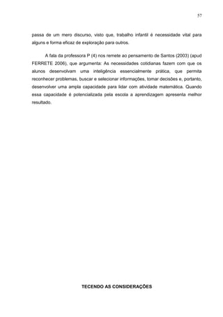 57



passa de um mero discurso, visto que, trabalho infantil é necessidade vital para
alguns e forma eficaz de exploração para outros.

      A fala da professora P (4) nos remete ao pensamento de Santos (2003) (apud
FERRETE 2006), que argumenta: As necessidades cotidianas fazem com que os
alunos desenvolvam uma inteligência essencialmente prática, que permita
reconhecer problemas, buscar e selecionar informações, tomar decisões e, portanto,
desenvolver uma ampla capacidade para lidar com atividade matemática. Quando
essa capacidade é potencializada pela escola a aprendizagem apresenta melhor
resultado.




                        TECENDO AS CONSIDERAÇÕES
 