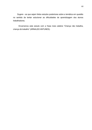 60



    Sugere - se que sejam feitos estudos posteriores sobre a temática em questão
no sentido de tentar solucionar as dificuldades de aprendizagem dos alunos
trabalhadores.

      Encerramos este estudo com a frase mais celebre “Criança não trabalha,
criança dá trabalho” (ARNALDO ANTUNES).
 