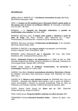 61



REFERÊNCIAS


ABREU, Maria C. MASETO, M. T. O professor universitário em aula. São Paulo:
MG Editores Associados, 1990.

ARCE, A. Compre um Kit neoliberal para a Educação Infantil e ganhe grátis os
dez passos para se tornar um professor reflexivo. IN: Educação e Sociedade.
(74): 251-283 – AB. 2001.

BARBOSA. J. C. Pesquisa em Educação matemática: a questão da
cientificidade e dos métodos. Rio Claro: 2000

BARBOSA, Marinalva Vieira. A relação entre sentido e referência a partir do
olhar de Frege: São Paulo: Unicamp. 2008: Disponível em: < http://.
Primeiraversão.unir.br/sentido.htm > Acesso em 20 de novembro de 2010.

BARROS, Aidil Jesus da Silveira. Fundamentos da Metodologia. 2ª ed. Ampliada.
São Paulo: Markon Books, 2000.

BOGDAN, R.; BIKLEN, S. Investigação qualitativa em educação: uma introdução
à teoria e métodos. Porto: Porto Editora, 1998.

BRANDÃO, Carlos Rodrigues.O que é educação- 40ª rump. -São Paulo:
Brasiliense, 2001. (Coleção primeiros passos: 203).

BRASIL, Estatutoda Criança e do Adolescente.Lei n° 8069, de julho de 1990.
/Secretaria Especial dos Direitos Humanos; Ministério da Educação, Assessoria de
Comunicação Social - Brasília: MEC. ACS,2005.

BURKE Tomas Joseph. O professor              revolucionário:    da   pré-escola   à
universidade. Petropolis, RJ: Vozes, 2003.

CANDAU, Vera Maria. Construir ecossistemas educativos. Reinventar a Escola.
IN: CANDAU, Vera Maria. (Org.) Reinventar a Escola. 3ªed. Petrópolis, RJ: Vozes
2000. Cap.1.

CASTRO, M. G; Gênero e raça: desafios à escola. IN: SANTANA, M.O. (org.) Lei
10.639/03 – educação das relações étnico-raciais e para o ensino da história e
cultura afro-brasileira e africana na educação fundamental. Pasta de Texto da
Professora e do Professor. Salvador: Prefeitura Municipal de Salvador, 2005.

COSTA, Antonio Carlos Gomes da.              Quem   sou   eu.   2001.   Disponível
emhttp://infoutil.org/ acesso 27/10/2010.

CRUZ, Ozelito Souza. Pesquisa trabalho e pobreza na cultura do sisal. 2007.

FERNANDES Francisco.Dicionário Brasileiro Globo - - Editora: Ed. globo - Ano:
1997.
 