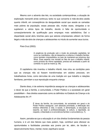 17



       Mesmo com o advento das leis, na sociedade contemporânea, a situação de
exploração mercantil ainda continuou tanto no que concerne à mão-de-obra adulta
quanto infantil, em conseqüência da desigualdade social que assola as camadas
mais pobres da população, essas pessoas são, muitas vezes, obrigadas a se
sujeitarem a vários tipos de trabalho, devido à falta de oportunidade e
conseqüentemente de qualificação para empregos mais satisfatórios. Daí a
disparidade social abriu brechas para que setores empresariais utilizem de forma
ilegal a mão-de-obra de crianças e adolescentes no intuito de aumentar seus lucros.


       Para Cruz (2002):


                       A exigência de produção sob o modo de produção capitalista, tal
                       como se manifestou, não só despertou e ordenou o trabalho familiar,
                       como também impossibilitou os pais de manterem-se próximos dos
                       filhos. Esse aspecto nos remete ao fato de que o trabalho infantil,
                       como produto da vítima capitalista, precisa ser analisado a partir do
                       contexto no qual se insere (p. 58).


       O capitalismo não inventou o trabalho infantil, mas criou as condições para
que as crianças não só fossem transformadas em adultos precoces, em
trabalhadores livres, como derruídas de uma tradição em que trabalho e relações
familiares, permitiam a sua reprodução enquanto criança.


       Diante disso, é de extrema importância assegurar as crianças e adolescentes
o dever de que a família, a comunidade, o Poder Público e a sociedade em geral
possibilitem – lhes direitos essenciais como os definidos no Estatuto da Criança e do
Adolescente Art. 4º:


                       È dever da família, da comunidade, da sociedade em geral e do
                       Poder Público assegurar, com absoluta prioridade, a efetivação dos
                       direitos referentes à vida, à saúde, à alimentação, a educação ao
                       esporte, ao lazer à profissionalização, á cultura, a dignidade, ao
                       respeito, à liberdade e à convivência familiar e comunitária (p, 7).


       Assim, percebe-se que a educação é um dos direitos fundamentais da pessoa
humana, e é um dos fatores que mais podem, hoje, contribuir para oferecer as
oportunidades e facilidades previstas aos jovens por lei, além, de facultar o
desenvolvimento físico, mental, moral, espiritual e social.
 