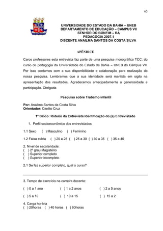 65



                            UNIVERSIDADE DO ESTADO DA BAHIA – UNEB
                            DEPARTAMENTO DE EDUCAÇÃO – CAMPUS VII
                                     SENHOR DO BONFIM – BA
                                        PEDAGOGIA 2007.1
                            DISCENTE ANAILMA SANTOS DA COSTA SILVA


                                      APÊNDICE

Caros professores esta entrevista faz parte de uma pesquisa monográfica TCC, do
curso de pedagogia da Universidade do Estado da Bahia – UNEB do Campus VII.
Por isso contamos com a sua disponibilidade e colaboração para realização da
nossa pesquisa. Lembramos que a sua identidade será mantida em sigilo na
apresentação dos resultados. Agradecemos antecipadamente a generosidade e
participação. Obrigada

                            Pesquisa sobre Trabalho infantil

Por: Anailma Santos da Costa Silva
Orientador: Ozelito Cruz

        1º Bloco: Roteiro da Entrevista Identificação do (a) Entrevistado

   1. Perfil socioeconômico dos entrevistados

1.1 Sexo     ( ) Masculino      ( ) Feminino

1.2 Faixa etária   ( ) 20 a 25 (     ) 25 a 30 ( ) 30 a 35 ( ) 35 a 40

2. Nível de escolaridade:
( ) 2º grau Magistério
( ) Superior completo
( ) Superior incompleto

2.1 Se fez superior completo, qual o curso?



3. Tempo de exercício na carreira docente:

( ) 0 a 1 ano               ( ) 1 a 2 anos           ( ) 2 a 5 anos

( ) 5 a 10                  ( ) 10 a 15               ( ) 15 a 2

4. Carga horária
( ) 20horas ( ) 40 horas ( ) 60horas
 