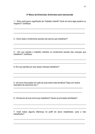 67



              2º Bloco da Entrevista: Entrevista semi estruturada


1 – Para você qual o significado de Trabalho Infantil? Você vê como algo positivo ou
negativo? Justifique.

___________________________________________________________________

___________________________________________________________________


2 - Como está o rendimento escolar dos alunos que trabalham?

___________________________________________________________________

___________________________________________________________________

3 – Em sua opinião o trabalho interfere no rendimento escolar das crianças que
trabalham? Justifique.




4- Em sua opinião por que essas crianças trabalham?




5. Já houve discussões em sala de aula sobre esta temática? Seja com textos
exemplos de exercícios etc.?
_________________________________________________________________

________________________________________________________________


6 - Há alunos da sua turma que trabalham? Quais as principais atividades?




7. Você indica alguma diferença no perfil do aluno trabalhador, para o não
trabalhador?

___________________________________________________________________

___________________________________________________________________
 