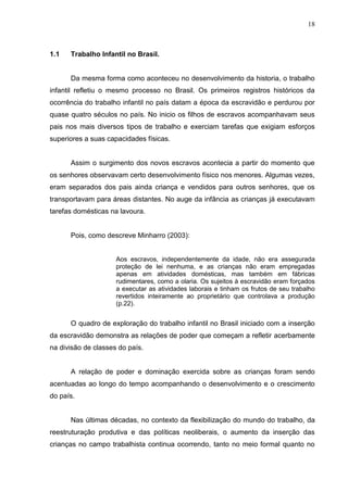 18



1.1   Trabalho Infantil no Brasil.


      Da mesma forma como aconteceu no desenvolvimento da historia, o trabalho
infantil refletiu o mesmo processo no Brasil. Os primeiros registros históricos da
ocorrência do trabalho infantil no país datam a época da escravidão e perdurou por
quase quatro séculos no país. No inicio os filhos de escravos acompanhavam seus
pais nos mais diversos tipos de trabalho e exerciam tarefas que exigiam esforços
superiores a suas capacidades físicas.


      Assim o surgimento dos novos escravos acontecia a partir do momento que
os senhores observavam certo desenvolvimento físico nos menores. Algumas vezes,
eram separados dos pais ainda criança e vendidos para outros senhores, que os
transportavam para áreas distantes. No auge da infância as crianças já executavam
tarefas domésticas na lavoura.


      Pois, como descreve Minharro (2003):


                     Aos escravos, independentemente da idade, não era assegurada
                     proteção de lei nenhuma, e as crianças não eram empregadas
                     apenas em atividades domésticas, mas também em fábricas
                     rudimentares, como a olaria. Os sujeitos à escravidão eram forçados
                     a executar as atividades laborais e tinham os frutos de seu trabalho
                     revertidos inteiramente ao proprietário que controlava a produção
                     (p.22).


      O quadro de exploração do trabalho infantil no Brasil iniciado com a inserção
da escravidão demonstra as relações de poder que começam a refletir acerbamente
na divisão de classes do país.


      A relação de poder e dominação exercida sobre as crianças foram sendo
acentuadas ao longo do tempo acompanhando o desenvolvimento e o crescimento
do país.


      Nas últimas décadas, no contexto da flexibilização do mundo do trabalho, da
reestruturação produtiva e das políticas neoliberais, o aumento da inserção das
crianças no campo trabalhista continua ocorrendo, tanto no meio formal quanto no
 