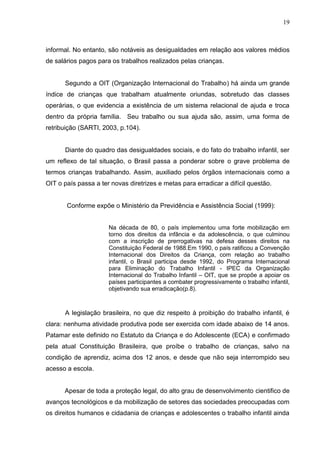 19



informal. No entanto, são notáveis as desigualdades em relação aos valores médios
de salários pagos para os trabalhos realizados pelas crianças.


      Segundo a OIT (Organização Internacional do Trabalho) há ainda um grande
índice de crianças que trabalham atualmente oriundas, sobretudo das classes
operárias, o que evidencia a existência de um sistema relacional de ajuda e troca
dentro da própria família. Seu trabalho ou sua ajuda são, assim, uma forma de
retribuição (SARTI, 2003, p.104).


      Diante do quadro das desigualdades sociais, e do fato do trabalho infantil, ser
um reflexo de tal situação, o Brasil passa a ponderar sobre o grave problema de
termos crianças trabalhando. Assim, auxiliado pelos órgãos internacionais como a
OIT o país passa a ter novas diretrizes e metas para erradicar a difícil questão.


       Conforme expõe o Ministério da Previdência e Assistência Social (1999):


                      Na década de 80, o país implementou uma forte mobilização em
                      torno dos direitos da infância e da adolescência, o que culminou
                      com a inscrição de prerrogativas na defesa desses direitos na
                      Constituição Federal de 1988.Em 1990, o país ratificou a Convenção
                      Internacional dos Direitos da Criança, com relação ao trabalho
                      infantil, o Brasil participa desde 1992, do Programa Internacional
                      para Eliminação do Trabalho Infantil - IPEC da Organização
                      Internacional do Trabalho Infantil – OIT, que se propõe a apoiar os
                      países participantes a combater progressivamente o trabalho infantil,
                      objetivando sua erradicação(p.8).



      A legislação brasileira, no que diz respeito à proibição do trabalho infantil, é
clara: nenhuma atividade produtiva pode ser exercida com idade abaixo de 14 anos.
Patamar este definido no Estatuto da Criança e do Adolescente (ECA) e confirmado
pela atual Constituição Brasileira, que proíbe o trabalho de crianças, salvo na
condição de aprendiz, acima dos 12 anos, e desde que não seja interrompido seu
acesso a escola.


      Apesar de toda a proteção legal, do alto grau de desenvolvimento cientifico de
avanços tecnológicos e da mobilização de setores das sociedades preocupadas com
os direitos humanos e cidadania de crianças e adolescentes o trabalho infantil ainda
 