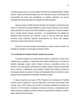 20



encontra espaços para a sua continuidade. No Brasil essa realidade reflete o modelo
político - vigente nas últimas décadas, que vêm conduzindo o país a um processo de
concentração de renda sem precedentes na história, colocando um enorme
contingente de nossa população em situação de extrema pobreza.


      Segundo dados do IBGE (Instituto Brasileiro de Geografia e Estatística), pelo
menos 7,3 milhões de crianças trabalham no Brasil. Essas crianças em sua maioria
são de famílias com baixa renda e 58% trabalham na agricultura. É preciso ressaltar
que a maioria dessas crianças encontram - se especialmente nos estados do
Nordeste. Essa ocorrência tem colocado o país na mira dos foros dos direitos
humanos numa conjuntura bastante desconfortável em termos das relações
econômico-sociais internacionais e nacionais.


      Tendo em vista essa situação constrangedora, implica conhecer também, as
medidas de combate na erradicação ao trabalho infantil.


1.2 Erradicação do Trabalho Infantil: medidas de combate

      O governo brasileiro vem desenvolvendo ações e programas na área social
voltadas para a proteção e o desenvolvimento integral infanto-juvenil, nas áreas de
trabalho, educação, saúde, cultura, direitos humanos e previdência social. Há,
portanto, uma preocupação sistemática em integrar políticas setoriais direcionadas
para a criança e o adolescente, como também, medidas são tomadas no tocante à
fiscalização através das ações do Grupo de Fiscalização Móvel no sentido de coibir
todas as formas degradantes de trabalho, sobretudo o infantil.


    E nessa conjuntura que surge o PETI (Programa de Erradicação do Trabalho
Infantil) o qual foi lançado em maio de 1996 tendo, como meta inicial atender 1500
crianças, hoje o PETI atende mais de 820 mil crianças afastadas do trabalho em
mais de 3,5 mil municípios. O programa reconhece a criança e o adolescente como
sujeito de direito, protege-as contras as formas de exploração do trabalho e contribui
para o desenvolvimento integral.
 