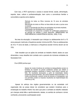 21



       Com isso, o PETI oportuniza o acesso à escola formal, saúde, alimentação,
esporte, lazer, cultura e profissionalização, bem como a convivência familiar e
comunitária e aponta como objetivo:

                     Retirada de todos os filhos menores de 16 anos de atividade
                     laborais;
                     Manutenção de todos os filhos na faixa etária de sete a quinze anos
                     na escola;
                     Apoio à manutenção dos filhos nas atividades da jornada ampliada;
                     Participação nas atividades sócio- educativas;
                     Participação em programas e projetos de qualificação profissional e
                     de geração de trabalho e renda oferecidos. (MINISTÉRIO DA
                     PREVIDÊNCIA E ASSISTÊNCIA SOCIAL, 2002, P.03)


       Na área da educação, é necessário que crianças ou adolescentes de 6 a 15
anos possuam matrícula e frequência escolar mínima de 85%. Para os adolescentes
de 16 e 17 anos de idade, a matrícula e a frequência escolar mínima devem ser de
75%.


        Vale ressaltar que as ações de combate ao trabalho infantil, dadas as suas
dimensões e seus desafios tem contado com a parceria de inúmeras entidades da
Sociedade Civil:


       Cruz (2002) pontua que:


                     Apesar de muitas iniciativas de combate às desigualdades sociais na
                     tentativa de reverter os graves problemas sociais que afetam a
                     população brasileira, sobretudo a infantil; muito ainda é preciso ser
                     feito. Os resultados alcançados a partir da implantação destes
                     programas governamentais, são ainda bastante desconhecidos e, na
                     nossa compreensão, carecem ainda de estudos e investigações, que
                     nos permitam avaliar os impactos resultantes da implementação dos
                     mesmos (p. 60).


        Apesar do esforço dos órgãos governamentais ou da sociedade civil
organizada não se possa deixar de considerar que existem iniciativas para a
erradicação do trabalho infantil, fica claro que para o combate ao trabalho realizado
por crianças ainda falta o aprofundamento, destas, no sentido de conhecer e tornar
conhecido, provocando a participação social.
 