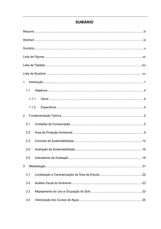 SUMÁRIO

Resumo .................................................................................................................................iii

Abstract .................................................................................................................................ix

Sumário ................................................................................................................................. x

Lista de Figuras ....................................................................................................................xii

Lista de Tabelas ..................................................................................................................xiv

Lista de Quadros ..................................................................................................................xv

1     Introdução....................................................................................................................... 1

    1.1      Objetivos ................................................................................................................. 4

      1.1.1         Geral ................................................................................................................ 4

      1.1.2         Específicos ....................................................................................................... 4

2     Fundamentação Teórica ................................................................................................. 5

    2.1      Unidades de Conservação....................................................................................... 5

    2.2      Área de Proteção Ambiental .................................................................................... 9

    2.3      Conceito de Sustentabilidade ................................................................................ 13

    2.4      Avaliação da Sustentabilidade ............................................................................... 16

    2.5      Indicadores de Avaliação....................................................................................... 18

3     Metodologia .................................................................................................................. 21

    3.1      Localização e Caracterização da Área de Estudo.................................................. 22

    3.2      Análise Visual do Ambiente ................................................................................... 23

    3.3      Mapeamento do Uso e Ocupação do Solo ............................................................ 23

    3.4      Vetorização dos Cursos de Água........................................................................... 25
 