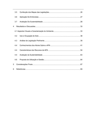 3.5     Confecção dos Mapas das Legislações................................................................. 26

    3.6     Aplicação De Entrevistas ....................................................................................... 27

    3.7     Avaliação Da Sustentabilidade .............................................................................. 28

4     Resultados e Discussões.............................................................................................. 33

    4.1 Aspectos Visuais e Caracterização do Ambiente........................................................ 33

    4.2     Uso e Ocupação do Solo ....................................................................................... 38

    4.3     Análise da Legislação Pertinente........................................................................... 39

    4.4     Conhecimentos dos Atores Sobre a APA .............................................................. 41

    4.4     Características dos Recursos da APA ................................................................... 54

    4.5     Avaliação da Sustentabilidade ............................................................................... 63

    4.6     Proposta de Utilização e Gestão............................................................................ 64

5     Considerações Finais ................................................................................................... 67

6     Referências .................................................................................................................. 69
 