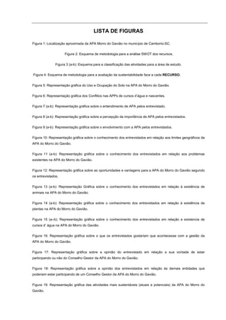 LISTA DE FIGURAS

Figura 1: Localização aproximada da APA Morro do Gavião no município de Camboriú-SC.


                     Figura 2: Esquema de metodologia para a análise SWOT dos recursos.


               Figura 3 (a-b): Esquema para a classificação das atividades para a área de estudo.


Figura 4: Esquema de metodologia para a avaliação da sustentabilidade face a cada RECURSO.


Figura 5: Representação gráfica do Uso e Ocupação do Solo na APA do Morro do Gavião.


Figura 6: Representação gráfica dos Conflitos nas APPs de cursos d’água e nascentes.


Figura 7 (a-b): Representação gráfica sobre o entendimento de APA pelos entrevistado.


Figura 8 (a-b): Representação gráfica sobre a percepção da importância de APA pelos entrevistados.


Figura 9 (a-b): Representação gráfica sobre o envolvimento com a APA pelos entrevistados.


Figura 10: Representação gráfica sobre o conhecimento dos entrevistados em relação aos limites geográficos da
APA do Morro do Gavião.


Figura 11 (a-b): Representação gráfica sobre o conhecimento dos entrevistados em relação aos problemas
existentes na APA do Morro do Gavião.


Figura 12: Representação gráfica sobre as oportunidades e vantagens para a APA do Morro do Gavião segundo
os entrevistados.


Figura 13 (a-b): Representação Gráfica sobre o conhecimento dos entrevistados em relação à existência de
animais na APA do Morro do Gavião.


Figura 14 (a-b): Representação gráfica sobre o conhecimento dos entrevistados em relação à existência de
plantas na APA do Morro do Gavião.


Figura 15 (a–b): Representação gráfica sobre o conhecimento dos entrevistados em relação a existencia de
cursos d’ água na APA do Morro do Gavião.


Figura 16: Representação gráfica sobre o que os entrevistados gostariam que acontecesse com a gestão da
APA do Morro do Gavião.


Figura 17: Representação gráfica sobre a opinião do entrevistado em relação a sua vontade de estar
participando ou não do Conselho Gestor da APA do Morro do Gavião.


Figura 18: Representação gráfica sobre a opinião dos entrevistados em relação às demais entidades que
poderiam estar participando de um Conselho Gestor da APA do Morro do Gavião.


Figura 19: Representação gráfica das atividades mais sustentáveis (atuais e potenciais) da APA do Morro do
Gavião.
 