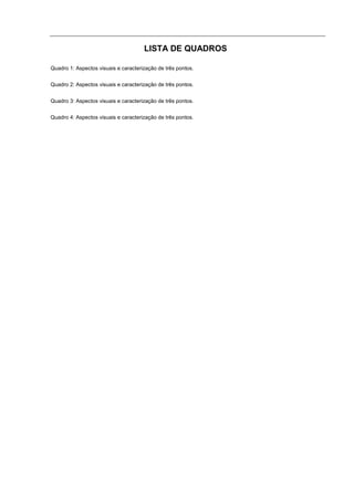 LISTA DE QUADROS

Quadro 1: Aspectos visuais e caracterização de três pontos.


Quadro 2: Aspectos visuais e caracterização de três pontos.


Quadro 3: Aspectos visuais e caracterização de três pontos.


Quadro 4: Aspectos visuais e caracterização de três pontos.
 