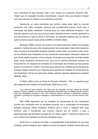 2

mais sustentável de seus recursos. Este é com certeza um mecanismo eficiente, para
impedir que as ocupações humanas desenfreadas, ocupem áreas que deveriam receber
uma maior atenção em relação a sua importância ambiental.

       Geralmente, as ações preventivas que ocorrem nestas áreas (após as mesmas
receberem uma melhor proteção), possuem dois procedimentos básicos. Sendo eles: a
interrupção das ações predatórias humanas; para que estes ambientes recuperem seus
atributos naturais e para que seus recursos sejam utilizados de forma racional, garantindo a
sua permanência ao logo do tempo e diminuindo, as respostas negativas que as mesmas
ações humanas causam nestas áreas (CABRAL & SOUZA, 2002).

       Bensusan (2006) comenta que quando uma determinada área recebe uma proteção
especial, a maioria dos seus ciclos biogeoquímicos são preservados. Estes ciclos sustentam
toda uma gama de diversidade biológica presentes nestas áreas. Ao preservar estes ciclos,
um dos desafios mais importantes de uma Unidade de Conservação é alcançado. Apesar de
que, muitos destes processos cíclicos possuem dimensões que extrapolam os limites destas
áreas, sendo necessário conhecê-los bem, para que os mesmos realmente continuem em
funcionamento. As categorias de Unidades de Conservação são divididas por dois grandes
grupos, de acordo com o SNUC. O primeiro grupo pertence às Unidades de Conservação de
Proteção Integral, enquanto que o segundo grupo pertence às Unidades de Conservação de
Uso Sustentável. Sendo que cada grupo destes, possuem diversas categorias de unidades
(BRASIL, 2000).

       O SNUC (2000) insere as Áreas de Proteção Ambiental - APA, no segundo grupo
das categorias das Unidades de Conservação. Definindo-as como:

         “uma área em geral extensa, com certo grau de ocupação humana, dotada de atributos
abióticos, bióticos, estéticos ou culturais especialmente importantes para a qualidade de vida ou bem-
estar das populações humanas, e tem como objetivos básicos proteger a diversidade biológica,
disciplinar o processo de ocupação e assegurar a sustentabilidade do uso dos recursos naturais” (Art.
15).

       Mori (1998) argumenta que as Unidades de Conservação de Uso Sustentável
buscam uma conciliação entre as atividades humanas com a conservação da diversidade
biológica presentes nestes ambientes. Portanto, para o autor, a categoria APA pode
contribuir para a manutenção dos recursos naturais que ali existem e para o
aperfeiçoamento das atividades humanas que há nestes lugares. Contribuindo desta forma
com a melhoria da qualidade de vida das populações locais.

       Desta forma, a proposta de avaliar a sustentabilidade sócio-ambiental de uma área
protegida, permite assegurar que o objetivo principal de qualquer Unidade Conservação esta
 