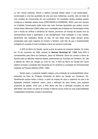 3

ou não, sendo realizado. Sendo o objetivo principal destas áreas, a sua preservação,
conservação e uma boa qualidade de vida aos seus habitantes, quando, esta se tratar de
uma unidade de conservação de uso sustentável. Os resultados destas análises podem
configurar a realidade destes locais (PARTIDARIO & FERREIRA, 2005), pois nem sempre
as Unidades Conservação estão livres das mais diversas agressões que podem ocorrer
nestas áreas. Bensusan (2006) relata que a avaliação das Unidades de Conservação é feita
com o intuito de verificar a eficiência da mesma, promover um manejo de acordo com as
características locais e aperfeiçoar o seu planejamento. Esta avaliação e o seu manejo,
geralmente são realizados devido ao fato, de que estas áreas estão sempre sendo
ameaçadas pela ação negativa do homem e também, pelo fato de que a biodiversidade
protegida em questão é muito complexa e deve ser sempre monitorada.

       A APA do Morro do Gavião, sendo a área de estudo do presente trabalho, foi criada
em 19 de novembro de 1999, através do Decreto Municipal Nº. 1.343. Esta APA é
compreendida pela Serra do Camboriú, Serra do Brilhante, Serra da Limeira e Serra do
Gavião entre as altitudes máximas destas, pertencentes ao município de Camboriú, SC, até
a altitude de 100m em relação ao nível do mar. A APA do Morro do Gavião tem como
objetivo principal, a proteção das nascentes do rio camboriú e a proteção de remanescentes
restantes da Floresta Atlântica (PMC, 1999).

       Sendo assim, o presente trabalho realizou uma avaliação da sustentabilidade sócio-
ambiental da Área de Proteção Ambiental do Morro do Gavião em Camboriú, SC.
Identificando pontos fortes e fracos, a partir de mapas de usos e cobertura do solo e de
legislação podendo colaborar, assim, para a definição de seus limites, pois aportará
propostas de gestão. Visto que, a APA ainda não tem a definição completa da área
delimitada, não existe um plano de manejo e sabe-se pouco sobre as suas potencialidades
e fragilidades ambientais, sociais e econômicas.
 