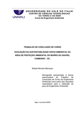 UNIVERSID ADE DO V ALE DO ITAJ AÍ
            CENTRO DE CIÊNCIAS TECNOLÓGICAS
                   DA TERRA E DO MAR
                Curso de Engenharia Ambiental




        TRABALHO DE CONCLUSÃO DE CURSO

AVALIAÇÃO DA SUSTENTABILIDADE SÓCIO-AMBIENTAL DA
ÁREA DE PROTEÇÃO AMBIENTAL DO MORRO DO GAVIÃO,
                 CAMBORIÚ – SC.




               Rafael Remoto Menezes


                           Monografia apresentada à banca
                           examinadora do Trabalho de
                           Conclusão de Curso de Engenharia
                           Ambiental como parte dos requisitos
                           necessários para a obtenção do
                           grau de Engenheiro Ambiental.




                 Itajaí, novembro/2009
 