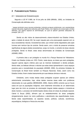 5

2 FUNDAMENTAÇÃO TEÓRICA

2.1 UNIDADES DE CONSERVAÇÃO
    Segundo a LEI N° 9.985, de 18 de julho de 2000 (BRASIL, 2000), as Unidades de
Conservação são definidas como:


 “espaço territorial e seus recursos ambientais, incluindo as águas jurisdicionais, com características
naturais relevantes, legalmente instituídos pelo Poder Público, com objetivos de conservação e limites
definidos, sob regime especial de administração, ao qual se aplicam garantias adequadas de
proteção” (Art. 2°).


        Devido ao alto índice de desenvolvimento urbano-industrial nos Estados Unidos,
após a metade do século XIX, fez surgir naquele país uma preocupação especial com os
seus ecossistemas naturais. Ecossistemas estes, que vinham sendo degradados pela ação
humana sem nenhum tipo de controle. Sendo assim, com o intuito de preservar amostras
significativas de alguns destes ecossistemas, surgiu no mundo, o conceito de áreas naturais
protegidas. Sendo no Brasil, estas áreas denominadas de Unidades de Conservação
(ADAMS, 2000).

        A primeira área a ser protegida no mundo foi o Parque Nacional de Yellowstone.
Criado nos Estados Unidos em 1872. Porém, nesta época, as áreas que eram protegidas,
seguiam apenas alguns critérios para que as mesmas recebessem a devida proteção.
Sendo estes, as belezas cênicas e naturais que estas áreas apresentavam e seus espaços
propícios para a recreatividade da população (ADAMS, 2000). As primeiras Unidades de
Conservação do Brasil foram também os Parques Nacionais. Estes, assim como nos
Estados Unidos, foram criados basicamente por suas belezas cênicas e naturais.

        Entretanto, como muitas destas áreas protegidas surgiram apenas por critérios
anteriormente comentados, hoje, várias destas mesmas áreas estão com problemas
relacionados às suas gestões (BENSUSAN, 2006). Adams (2000) comenta que já houve
casos em que as populações indígenas, eram totalmente removidas de um determinado
lugar para dar início ao processo de colonização irregular destes espaços e iniciando-se
desta maneira, o processo de transformações destas áreas em áreas de proteção especial.
Cabral & Souza (2002), afirmam que os estabelecimentos de áreas protegidas
obrigatoriamente devem ter como justificativa o atendimento das especificidades locais.
Sendo estas especificidades, os aspectos sociais, políticos, culturais, econômicos,
arqueológicos, biológicos e físicos de uma área.
 