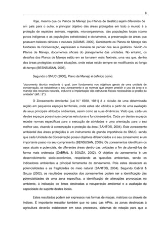 6

       Hoje, mesmo que os Planos de Manejo (ou Planos de Gestão) sejam diferentes de
um país para o outro, o principal objetivo das áreas protegidas em todo o mundo é a
proteção de espécies animais, vegetais, microorganismos, das populações locais (como
povos indígenas e as populações extrativistas) e obviamente, a preservação de áreas que
possuem belezas cênicas e naturais (ADAMS, 2000). Geralmente os Planos de Manejo das
Unidades de Conservação, expressam a maneira de pensar dos seus gestores. Sendo os
Planos de Manejo, documentos oficiais do planejamento das unidades. No entanto, os
desafios dos Planos de Manejo estão em se tornarem mais flexíveis, uma vez que, dentro
das áreas protegidas existem situações, onde estas estão sempre se modificando ao longo
do tempo (BESNSUSAN, 2006).

       Segundo o SNUC (2000), Plano de Manejo é definido como:

“documento técnico mediante o qual, com fundamento nos objetivos gerais de uma unidade de
conservação, se estabelece o seu zoneamento e as normas que devem presidir o uso da área e o
manejo dos recursos naturais, inclusive a implantação das estruturas físicas necessárias à gestão da
unidade” (art.: 2°).

       O Zoneamento Ambiental (Lei N.° 6938, 1981) é a divisão de uma determinada
região em pequenos espaços territoriais, onde estes são obtidos a partir de uma avaliação
de seus principais atributos ambientais, assim como as suas dinâmicas. Visto que, cada um
destes espaços possui suas próprias estruturas e funcionamentos. Cada um destes espaços
recebe normas específicas para a execução de atividades e uma orientação para o seu
melhor uso, visando à conservação e proteção da área (SANTOS, 2004). Este zoneamento
ambiental das áreas protegidas é um instrumento de grande importância do SNUC, sendo
que cada Unidade de Conservação possui objetivos diferenciados e o seu zoneamento é um
importante passo no seu cumprimento (BENSUSAN, 2006). Os zoneamentos identificam os
usos atuais e potenciais, de diferentes áreas dentro das unidades a fim de planejá-los de
forma mais ordenada (CABRAL & SOUZA, 2002). O objetivo do zoneamento é um
desenvolvimento sócio-econômico, respeitando as questões ambientais, sendo os
indicadores ambientais a principal ferramenta do zoneamento. Pois estes destacam as
potencialidades e as fragilidades do meio natural (SANTOS, 2004). Segundo Cabral &
Souza (2002), os resultados esperados dos zoneamentos podem ser a identificação das
potencialidades de uma zona específica, a identificação de alterações provocadas no
ambiente, à indicação de áreas destinadas a recuperação ambiental e a avaliação da
capacidade de suporte destes locais.

       Estes resultados podem ser expressos nas formas de mapas, matrizes ou através de
índices. É importante ressaltar também que no caso das APAs, as zonas destinadas à
agricultura deverão estabelecer em seus processos, sistemas de rotação para que a
 