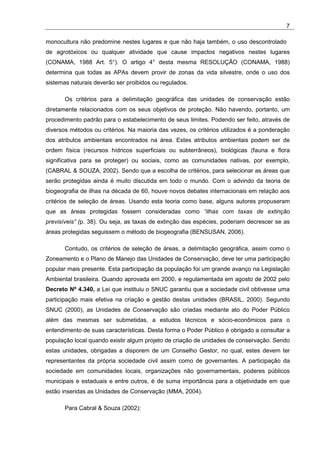 7

monocultura não predomine nestes lugares e que não haja também, o uso descontrolado
de agrotóxicos ou qualquer atividade que cause impactos negativos nestes lugares
(CONAMA, 1988 Art. 5°). O artigo 4° desta mesma RESOLUÇÃO (CONAMA, 1988)
determina que todas as APAs devem provir de zonas da vida silvestre, onde o uso dos
sistemas naturais deverão ser proibidos ou regulados.

       Os critérios para a delimitação geográfica das unidades de conservação estão
diretamente relacionados com os seus objetivos de proteção. Não havendo, portanto, um
procedimento padrão para o estabelecimento de seus limites. Podendo ser feito, através de
diversos métodos ou critérios. Na maioria das vezes, os critérios utilizados é a ponderação
dos atributos ambientais encontrados na área. Estes atributos ambientais podem ser de
ordem física (recursos hídricos superficiais ou subterrâneos), biológicas (fauna e flora
significativa para se proteger) ou sociais, como as comunidades nativas, por exemplo,
(CABRAL & SOUZA, 2002). Sendo que a escolha de critérios, para selecionar as áreas que
serão protegidas ainda é muito discutida em todo o mundo. Com o advindo da teoria de
biogeografia de ilhas na década de 60, houve novos debates internacionais em relação aos
critérios de seleção de áreas. Usando esta teoria como base, alguns autores propuseram
que as áreas protegidas fossem consideradas como “ilhas com taxas de extinção
previsíveis” (p. 38). Ou seja, as taxas de extinção das espécies, poderiam decrescer se as
áreas protegidas seguissem o método de biogeografia (BENSUSAN, 2006).

       Contudo, os critérios de seleção de áreas, a delimitação geográfica, assim como o
Zoneamento e o Plano de Manejo das Unidades de Conservação, deve ter uma participação
popular mais presente. Esta participação da população foi um grande avanço na Legislação
Ambiental brasileira. Quando aprovada em 2000, e regulamentada em agosto de 2002 pelo
Decreto Nº 4.340, a Lei que instituiu o SNUC garantiu que a sociedade civil obtivesse uma
participação mais efetiva na criação e gestão destas unidades (BRASIL, 2000). Segundo
SNUC (2000), as Unidades de Conservação são criadas mediante ato do Poder Público
além das mesmas ser submetidas, a estudos técnicos e sócio-econômicos para o
entendimento de suas características. Desta forma o Poder Público é obrigado a consultar a
população local quando existir algum projeto de criação de unidades de conservação. Sendo
estas unidades, obrigadas a disporem de um Conselho Gestor, no qual, estes devem ter
representantes da própria sociedade civil assim como de governantes. A participação da
sociedade em comunidades locais, organizações não governamentais, poderes públicos
municipais e estaduais e entre outros, é de suma importância para a objetividade em que
estão inseridas as Unidades de Conservação (MMA, 2004).

       Para Cabral & Souza (2002):
 
