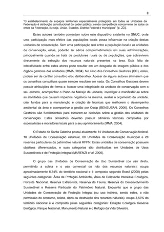 8

“O estabelecimento de espaços territoriais especialmente protegidos em todas as Unidades da
Federação é atribuição constitucional do poder público, sendo competência concorrente de todos os
entes da Federação, ou seja, União, Estados, Distrito Federal e municípios” (p. 23).

       Estes autores também comentam sobre este dispositivo existente no SNUC, onde
uma participação mais efetiva das populações locais possa influenciar na criação destas
unidades de conservação. Sem uma participação real entre a população local e as unidades
de conservação, estas, poderão ter sérios comprometimentos em suas administrações,
principalmente quando se trata de produtores rurais ou de populações, que sobrevivem
diretamente da extração dos recursos naturais presentes na área. Esta falta de
interatividade entre estes atores pode resultar em um desgaste da imagem pública e dos
órgãos gestores das unidades (MMA, 2004). No caso dos Conselhos Gestores (CG), estes,
podem ser de caráter consultivo e/ou deliberativo. Apesar de alguns autores afirmarem que
os conselhos consultivos quase sempre resultam em nada. Os Conselhos Gestores devem
possuir atribuições de forma a: buscar uma integridade da unidade de conservação com o
seu entorno, acompanhar o Plano de Manejo da unidade, investigar e manifestar-se sobre
as atividades que causam impactos negativos na mesma, avaliar o orçamento da unidade,
criar fundos para a manutenção e criação de técnicas que melhorem o desempenho
ambiental da área e acompanhar a gestão por Oscip (BENSUSAN, 2006). Os Conselhos
Gestores são fundamentais para tomarem-se decisões sobre a gestão das unidades de
conservação. Estes conselhos deverão possuir câmaras técnicas compostas por
especialistas e moradores locais para o seu aprimoramento (MMA, 2004).

       O Estado de Santa Catarina possui atualmente 14 Unidades de Conservação federal,
10 Unidades de Conservação estadual, 69 Unidades de Conservação municipal e 28
reservas particulares do patrimônio natural RPPN. Estas unidades de conservação possuem
objetivos diferenciados, e suas categorias são distribuídas em Unidades de Usos
Sustentáveis e de Proteção Integral (MARENZI et al, 2005).

       O grupo das Unidades de Conservação de Uso Sustentável (ou uso direto,
permitindo a coleta e o uso comercial ou não dos recursos naturais), ocupa
aproximadamente 6,34% do território nacional e é composto segundo Brasil (2000) pelas
seguintes categorias: Área de Proteção Ambiental, Área de Relevante Interesse Ecológico,
Floresta Nacional, Reserva Extrativista, Reserva da Fauna, Reserva do Desenvolvimento
Sustentável e Reserva Particular do Patrimônio Natural. Enquanto que o grupo das
Unidades de Conservação de Proteção Integral (ou uso indireto, sendo estes, a não
permissão do consumo, coleta, dano ou destruição dos recursos naturais), ocupa 3,53% do
território nacional e é composto pelas seguintes categorias: Estação Ecológica Reserva
Biológica, Parque Nacional, Monumento Natural e o Refúgio da Vida Silvestre.
 