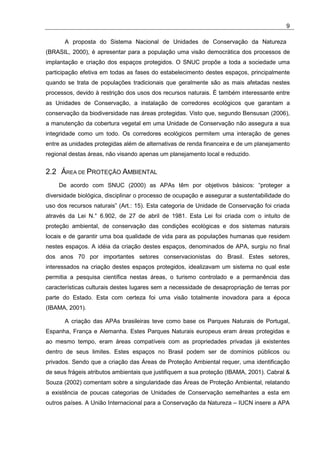 9

       A proposta do Sistema Nacional de Unidades de Conservação da Natureza
(BRASIL, 2000), é apresentar para a população uma visão democrática dos processos de
implantação e criação dos espaços protegidos. O SNUC propõe a toda a sociedade uma
participação efetiva em todas as fases do estabelecimento destes espaços, principalmente
quando se trata de populações tradicionais que geralmente são as mais afetadas nestes
processos, devido à restrição dos usos dos recursos naturais. É também interessante entre
as Unidades de Conservação, a instalação de corredores ecológicos que garantam a
conservação da biodiversidade nas áreas protegidas. Visto que, segundo Bensusan (2006),
a manutenção da cobertura vegetal em uma Unidade de Conservação não assegura a sua
integridade como um todo. Os corredores ecológicos permitem uma interação de genes
entre as unidades protegidas além de alternativas de renda financeira e de um planejamento
regional destas áreas, não visando apenas um planejamento local e reduzido.


2.2 ÁREA DE PROTEÇÃO AMBIENTAL
    De acordo com SNUC (2000) as APAs têm por objetivos básicos: “proteger a
diversidade biológica, disciplinar o processo de ocupação e assegurar a sustentabilidade do
uso dos recursos naturais” (Art.: 15). Esta categoria de Unidade de Conservação foi criada
através da Lei N.° 6.902, de 27 de abril de 1981. Esta Lei foi criada com o intuito de
proteção ambiental, de conservação das condições ecológicas e dos sistemas naturais
locais e de garantir uma boa qualidade de vida para as populações humanas que residem
nestes espaços. A idéia da criação destes espaços, denominados de APA, surgiu no final
dos anos 70 por importantes setores conservacionistas do Brasil. Estes setores,
interessados na criação destes espaços protegidos, idealizavam um sistema no qual este
permitia a pesquisa científica nestas áreas, o turismo controlado e a permanência das
características culturais destes lugares sem a necessidade de desapropriação de terras por
parte do Estado. Esta com certeza foi uma visão totalmente inovadora para a época
(IBAMA, 2001).

       A criação das APAs brasileiras teve como base os Parques Naturais de Portugal,
Espanha, França e Alemanha. Estes Parques Naturais europeus eram áreas protegidas e
ao mesmo tempo, eram áreas compatíveis com as propriedades privadas já existentes
dentro de seus limites. Estes espaços no Brasil podem ser de domínios públicos ou
privados. Sendo que a criação das Áreas de Proteção Ambiental requer, uma identificação
de seus frágeis atributos ambientais que justifiquem a sua proteção (IBAMA, 2001). Cabral &
Souza (2002) comentam sobre a singularidade das Áreas de Proteção Ambiental, relatando
a existência de poucas categorias de Unidades de Conservação semelhantes a esta em
outros países. A União Internacional para a Conservação da Natureza – IUCN insere a APA
 