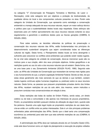 10

na categoria “V” (Conservação de Paisagens Terrestres e Marinhas, de Lazer e
Recreação), onde esta categoria tem por objetivos a proteção da biodiversidade, da
qualidade cênica do local e dos componentes culturais presentes na área. Porém esta
categoria de Unidade de Conservação, que apresenta como estratégia a conservação
ambiental e o manejo adequado de seus recursos naturais, requer um maior esforço técnico
e político para que a sustentabilidade destes locais seja respeitada. Estes esforços são
essenciais para um melhor aproveitamento dos seus recursos naturais evitando os seus
esgotamentos e garantindo a existência destes para as futuras gerações (CABRAL &
SOUZA, 2002).

       Para estes autores, as decisões referentes às políticas de preservação e
conservação dos recursos naturais das APAs, estão fundamentadas nos princípios do
desenvolvimento sustentável obrigando que sejam consideradas todas as diferenças
culturais da região. Desta forma, o Planejamento destes locais se torna abrangente o
suficiente para solucionar os conflitos sócio-ambientais que poderão existir nestes lugares.
Ao se criar esta categoria de unidade de conservação, deve-se mencionar quais são os
motivos para a sua criação, além dos seus principais objetivos, limites geográficos e as
restrições quanto ao uso do solo e dos recursos naturais que ali existem. Desta forma, cria-
se uma base para o seu Zoneamento Ambiental (SOUZA FILHO, 1996). Segundo este
autor, as APAs são Unidades de Conservação que necessitam de normas mais rígidas para
o seu funcionamento do que, a própria Legislação Ambiental Federal. Devido ao fato, de que
estas áreas geralmente são mais sensíveis do que as demais e que também, existem
nestes lugares contínuas ações humanas (negativas ou positivas) sobre os seus recursos
naturais. Desta forma, as pessoas que possuem propriedades privadas dentro dos limites
das APAs, recebem restrições de uso do solo além, dos mesmos, serem instruídos a
possuírem condutas mais conservacionistas em relação à área.

       Estas restrições são todas de razões de Ordem Pública, sendo estas, um direito
coletivo ou de toda a comunidade e não apenas nos interesses de poucos proprietários.
Porém, os proprietários também possuem direitos de utilização de algum bem, quando este
lhe pertence. Quando uma ação legal impõe ao proprietário restrições de uso deste bem,
cria-se então um conflito entre as partes interessadas. Este é um dos principais problemas
enfrentados pelas administrações das APAs. Sendo que o ideal seria uma compensação
econômica (ou ambiental) para este bem que esta sofrendo restrições de uso (CABRAL &
SOUZA, 2002).

       A administração das APAs deve ser realizada através de um Conselho Gestor (CG),
onde este deve funcionar como um órgão de planejamento e execução de projetos voltados
 