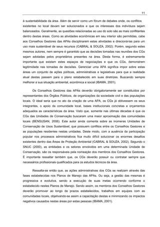 11

à sustentabilidade da área. Além de servir como um fórum de debates onde, os conflitos
existentes no local devam ser solucionados e que os interesses dos indivíduos sejam
balanceados. Geralmente, as questões relacionadas ao uso do solo são as mais conflitantes
dentro destas áreas. Como as atividades econômicas em seu interior são permitidas, cabe
aos Conselhos Gestores das APAs disciplinarem estas atividades e direcioná-las para um
uso mais sustentável de seus recursos (CABRAL & SOUZA, 2002). Porém, segundo estes
mesmos autores, nem sempre é garantido que as decisões tomadas nas reuniões dos CGs
sejam adotadas pelos proprietários presentes na área. Desta forma, é extremamente
importante que existam estes espaços de negociações e que os CGs, demonstrem
legitimidade nas tomadas de decisões. Gerenciar uma APA significa impor sobre estas
áreas um conjunto de ações políticas, administrativas e legislativas para que a realidade
atual destas passem para o plano estabelecido em suas diretrizes. Buscando sempre
melhorar a sua situação ambiental, econômica e social (IBAMA, 2001).

       Os Conselhos Gestores das APAs deverão obrigatoriamente ser constituídos por
representantes dos Órgãos Públicos, de organizações da sociedade civil e das populações
locais. O ideal seria que no ato da criação de uma APA, os CGs já obtivessem os seus
integrantes, o apoio da comunidade local, bases institucionais concretas e orçamentos
adequados as características da área. Visto que, somente nas últimas décadas é que os
CGs das Unidades de Conservação buscaram uma maior aproximação das comunidades
locais (BENSUSAN, 2006). Este autor ainda comenta sobre as inúmeras Unidades de
Conservação de Usos Sustentável, que possuem conflitos entre os Conselhos Gestores e
as populações residentes nestas unidades. Deste modo, com a ausência da participação
popular nos processos administrativos fica muito difícil solucionar os enormes desafios
existentes dentro das Áreas de Proteção Ambiental (CABRAL & SOUZA, 2002). Segundo o
SNUC (2000), as entidades e os setores envolvidos em uma determinada Unidade de
Conservação, são os responsáveis pela nomeação dos membros dos Conselhos Gestores.
É importante ressaltar também que, os CGs deverão possuir ou contratar sempre que
necessários profissionais qualificados para os estudos técnicos da área.

       Ressalta-se então que, as ações administrativas dos CGs se realizam através das
fases estabelecidas nos Planos de Manejo das APAs. Ou seja, a gestão das mesmas é
progressiva e evolutiva, sendo a execução de suas metas ocorrendo conforme o
estabelecido nestes Planos de Manejo. Sendo assim, os membros dos Conselhos Gestores
deverão promover ao longo de prazos estabelecidos, trabalhos em equipes com as
comunidades locais, objetivando-se assim a capacitação destas e minimizando os impactos
negativos causados nestas áreas por estas pessoas (IBAMA, 2001).
 