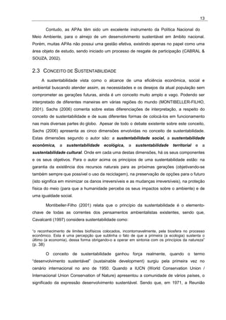 13

          Contudo, as APAs têm sido um excelente instrumento da Política Nacional do
Meio Ambiente, para o almejo de um desenvolvimento sustentável em âmbito nacional.
Porém, muitas APAs não possui uma gestão efetiva, existindo apenas no papel como uma
área objeto de estudo, sendo iniciado um processo de resgate de participação (CABRAL &
SOUZA, 2002).


2.3 CONCEITO DE SUSTENTABILIDADE
     A sustentabilidade vista como o alcance de uma eficiência econômica, social e
ambiental buscando atender assim, as necessidades e os desejos da atual população sem
comprometer as gerações futuras, ainda é um conceito muito amplo e vago. Podendo ser
interpretado de diferentes maneiras em várias regiões do mundo (MONTIBELLER-FILHO,
2001). Sachs (2006) comenta sobre estas diferenciações de interpretação, a respeito do
conceito de sustentabilidade e de suas diferentes formas de colocá-los em funcionamento
nas mais diversas partes do globo. Apesar de todo o debate existente sobre este conceito,
Sachs (2006) apresenta as cinco dimensões envolvidas no conceito de sustentabilidade.
Estas dimensões segundo o autor são: a sustentabilidade social, a sustentabilidade
econômica,       a   sustentabilidade   ecológica,   a   sustentabilidade     territorial   e    a
sustentabilidade cultural. Onde em cada uma destas dimensões, há os seus componentes
e os seus objetivos. Para o autor acima os princípios de uma sustentabilidade estão: na
garantia da existência dos recursos naturais para as próximas gerações (objetivando-se
também sempre que possível o uso da reciclagem), na preservação de opções para o futuro
(isto significa em minimizar os danos irreversíveis e as mudanças irreversíveis), na proteção
física do meio (para que a humanidade perceba os seus impactos sobre o ambiente) e de
uma igualdade social.

          Montibeller-Filho (2001) relata que o princípio da sustentabilidade é o elemento-
chave de todas as correntes dos pensamentos ambientalistas existentes, sendo que,
Cavalcanti (1997) considera sustentabilidade como:

“o reconhecimento de limites biofísicos colocados, incontornavelmente, pela biosfera no processo
econômico. Esta é uma percepção que sublinha o fato de que a primeira (a ecologia) sustenta o
último (a economia), dessa forma obrigando-o a operar em sintonia com os princípios da natureza”
(p. 38)

          O conceito de sustentabilidade ganhou força realmente, quando o termo
“desenvolvimento sustentável” (sustainable development) surgiu pela primeira vez no
cenário internacional no ano de 1950. Quando a IUCN (World Conservation Union /
Internacional Union Conservation of Nature) apresentou a comunidade de vários países, o
significado da expressão desenvolvimento sustentável. Sendo que, em 1971, a Reunião
 