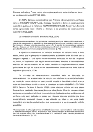 14

Founeux realizada na França mudou o termo desenvolvimento sustentável para o termo
de eco desenvolvimento (SANTOS, 2004).

        Em 1987 a Comissão Mundial sobre o Meio Ambiente e Desenvolvimento, conhecida
como a COMISSÃO BRUNDTLAND, oficializou novamente o termo de desenvolvimento
sustentável, publicando-o, no famoso RELATÓRIO BRUNDTLAND (Nosso Futuro Comum),
sendo apresentado neste relatório a definição e os princípios do desenvolvimento
sustentável (IBGE, 2004).

        De acordo com o Relatório Brundtland (IBGE, 2004):

“desenvolvimento sustentável é um processo de transformação no qual a exploração dos recursos, a
direção dos investimentos, a orientação do desenvolvimento tecnológico e a mudança institucional se
harmonizam e reforça o potencial presente e futuro, a fim de atender às necessidades e aspirações
futuras... é aquele que atende às necessidades do presente sem comprometer a possibilidade de as
gerações futuras atenderem as suas próprias necessidades” (p. 10).

        A repercussão internacional do Relatório Brundtland foi bastante ampla e muito
rápida, sendo que os princípios do desenvolvimento sustentável foram às bases para a
criação da Agenda 21. Esta agenda foi um documento oficializado por mais de 180 países
do mundo, na Conferência das Nações Unidas sobre Meio Ambiente e Desenvolvimento,
realizada em 1992 na cidade do Rio de Janeiro, havendo um comprometimento das nações
participantes em agir na busca de um desenvolvimento sustentável nas mais diversas
regiões do globo (IBGE, 2004).

        Os      princípios   do   desenvolvimento     sustentável    estão    na   integração     do
desenvolvimento com a conservação da natureza, em satisfazer as necessidades básicas
da população, buscar a justiça e o balanço social, respeitar a diversidade cultural, alcançar
uma autodeterminação social e manter a integridade ecológica (MONTIBELLER-FILHO,
2001). Segundo Partidário & Ferreira (2005), estes princípios poderão ser uma valiosa
ferramenta na conciliação da preservação com a utilização dos diferentes recursos naturais
existentes em um determinado local. Uma metodologia de planejamento e gestão ambiental,
conforme este autor, aplicadas as áreas com relevante interesse ecológico (ou áreas
ambientalmente sensíveis), visando a sua utilização no futuro e com uma gestão
sustentável, priorizando principalmente a sua conservação e a sua preservação, poderão
possibilitar:

“A asseguridade, da articulação entre a rentabilidade econômica, a conservação da biodiversidade e
a melhoria das condições de vida da população local, contribuindo para a atratividade destas áreas
para fins múltiplos numa óptica de sustentabilidade” e “a contribuição para a classificação das áreas
de proteção da natureza” (p. 13).
 