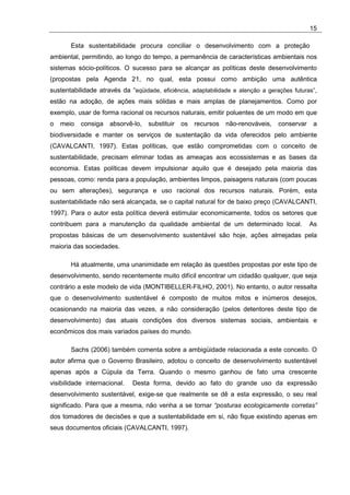 15

       Esta sustentabilidade procura conciliar o desenvolvimento com a proteção
ambiental, permitindo, ao longo do tempo, a permanência de características ambientais nos
sistemas sócio-políticos. O sucesso para se alcançar as políticas deste desenvolvimento
(propostas pela Agenda 21, no qual, esta possui como ambição uma autêntica
sustentabilidade através da “eqüidade, eficiência, adaptabilidade e atenção a gerações futuras”,
estão na adoção, de ações mais sólidas e mais amplas de planejamentos. Como por
exemplo, usar de forma racional os recursos naturais, emitir poluentes de um modo em que
o   meio   consiga   absorvê-lo,   substituir   os   recursos   não-renováveis,   conservar    a
biodiversidade e manter os serviços de sustentação da vida oferecidos pelo ambiente
(CAVALCANTI, 1997). Estas políticas, que estão comprometidas com o conceito de
sustentabilidade, precisam eliminar todas as ameaças aos ecossistemas e as bases da
economia. Estas políticas devem impulsionar aquilo que é desejado pela maioria das
pessoas, como: renda para a população, ambientes limpos, paisagens naturais (com poucas
ou sem alterações), segurança e uso racional dos recursos naturais. Porém, esta
sustentabilidade não será alcançada, se o capital natural for de baixo preço (CAVALCANTI,
1997). Para o autor esta política deverá estimular economicamente, todos os setores que
contribuem para a manutenção da qualidade ambiental de um determinado local.                  As
propostas básicas de um desenvolvimento sustentável são hoje, ações almejadas pela
maioria das sociedades.

       Há atualmente, uma unanimidade em relação às questões propostas por este tipo de
desenvolvimento, sendo recentemente muito difícil encontrar um cidadão qualquer, que seja
contrário a este modelo de vida (MONTIBELLER-FILHO, 2001). No entanto, o autor ressalta
que o desenvolvimento sustentável é composto de muitos mitos e inúmeros desejos,
ocasionando na maioria das vezes, a não consideração (pelos detentores deste tipo de
desenvolvimento) das atuais condições dos diversos sistemas sociais, ambientais e
econômicos dos mais variados países do mundo.

       Sachs (2006) também comenta sobre a ambigüidade relacionada a este conceito. O
autor afirma que o Governo Brasileiro, adotou o conceito de desenvolvimento sustentável
apenas após a Cúpula da Terra. Quando o mesmo ganhou de fato uma crescente
visibilidade internacional.   Desta forma, devido ao fato do grande uso da expressão
desenvolvimento sustentável, exige-se que realmente se dê a esta expressão, o seu real
significado. Para que a mesma, não venha a se tornar “posturas ecologicamente corretas”
dos tomadores de decisões e que a sustentabilidade em si, não fique existindo apenas em
seus documentos oficiais (CAVALCANTI, 1997).
 