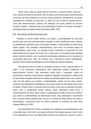 16

       Sendo assim, todas as nações hoje se encontram no seguinte dilema. Continuar
com o padrão de estilo de vida atual, onde os países mais desenvolvidos economicamente
consomem, de forma predatória os recursos naturais existentes, transformando, as demais
sociedades em exemplos de submundo ou, adotar um novo modelo de desenvolvimento.
Onde este desenvolvimento, produza uma alteração nos atuais padrões de consumo
mundial e também, colaborem para uma solidariedade conjunta em fornecer educação e
tecnologias limpas as nações menos favorecidas (CIMA, 1991).


2.4 AVALIAÇÃO DA SUSTENTABILIDADE
     Partidário & Ferreira (2005) afirmam que avaliar a sustentabilidade de uma área
permite obter uma maior dimensão sobre a situação do local, identificando assim, métodos
de planejamento específicos para as principais ameaças e oportunidades que pode haver
nestes lugares. Esta avaliação, necessariamente, deve incluir os principais pilares da
sustentabilidade; sendo estas: as questões sociais, ambientais e econômicas de uma
determinada área em estudo. De acordo com o autor acima, os resultados desta avaliação
podem contribuir também, com o surgimento de atividades compatíveis com o propósito de
conservação desta área. Além, de contribuir com a definição de bases metodológicas,
apoiando na formulação de estratégias de administração de espaços protegidos.

       As ações de medir ou avaliar as atividades humanas no meio, segundo Maia et al
(2001), é um instrumento indispensável, para implementar políticas norteadoras de
desenvolvimento humano. Este instrumento auxilia tanto a população, quanto os
governantes a ajustarem suas políticas e objetivos, baseados na avaliação do estado atual
do meio. Estas avaliações descrevem os reflexos da realidade destes locais, sob o ponto de
vista dos três pilares que compõe a sustentabilidade. Apesar de que estes autores,
comentam das dificuldades metodológicas, em se obter acesso as informações sobre a área
de estudo. Podendo haver um grande volume de dados inúteis para a execução do estudo,
assim como a confiabilidade destes mesmos dados. Ressalta-se desta forma, o
comprometimento de vários atores sociais na participação de todas as fases dos modelos,
que avaliam a sustentabilidade de determinados locais. Esta participação é fundamental
para o sucesso destes trabalhos além, de que e o profissional deste estudo, fica sujeito a
aprendizagens, incorporando assim os valores presentes no ambiente que esta sendo
avaliado (MAIA et al, 2001).

       Para Montibeller-Filho (2001) a realização, da avaliação da sustentabilidade de uma
comunidade deve, incluir todo o seu espaço ambiental. Este espaço segundo o autor, é toda
a área geográfica em que uma determinada economia se beneficia de recursos e onde a
 