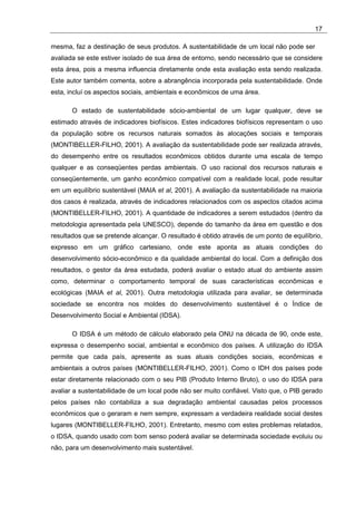 17

mesma, faz a destinação de seus produtos. A sustentabilidade de um local não pode ser
avaliada se este estiver isolado de sua área de entorno, sendo necessário que se considere
esta área, pois a mesma influencia diretamente onde esta avaliação esta sendo realizada.
Este autor também comenta, sobre a abrangência incorporada pela sustentabilidade. Onde
esta, incluí os aspectos sociais, ambientais e econômicos de uma área.

       O estado de sustentabilidade sócio-ambiental de um lugar qualquer, deve se
estimado através de indicadores biofísicos. Estes indicadores biofísicos representam o uso
da população sobre os recursos naturais somados às alocações sociais e temporais
(MONTIBELLER-FILHO, 2001). A avaliação da sustentabilidade pode ser realizada através,
do desempenho entre os resultados econômicos obtidos durante uma escala de tempo
qualquer e as conseqüentes perdas ambientais. O uso racional dos recursos naturais e
conseqüentemente, um ganho econômico compatível com a realidade local, pode resultar
em um equilíbrio sustentável (MAIA et al, 2001). A avaliação da sustentabilidade na maioria
dos casos é realizada, através de indicadores relacionados com os aspectos citados acima
(MONTIBELLER-FILHO, 2001). A quantidade de indicadores a serem estudados (dentro da
metodologia apresentada pela UNESCO), depende do tamanho da área em questão e dos
resultados que se pretende alcançar. O resultado é obtido através de um ponto de equilíbrio,
expresso em um gráfico cartesiano, onde este aponta as atuais condições do
desenvolvimento sócio-econômico e da qualidade ambiental do local. Com a definição dos
resultados, o gestor da área estudada, poderá avaliar o estado atual do ambiente assim
como, determinar o comportamento temporal de suas características econômicas e
ecológicas (MAIA et al, 2001). Outra metodologia utilizada para avaliar, se determinada
sociedade se encontra nos moldes do desenvolvimento sustentável é o Índice de
Desenvolvimento Social e Ambiental (IDSA).

       O IDSA é um método de cálculo elaborado pela ONU na década de 90, onde este,
expressa o desempenho social, ambiental e econômico dos países. A utilização do IDSA
permite que cada país, apresente as suas atuais condições sociais, econômicas e
ambientais a outros países (MONTIBELLER-FILHO, 2001). Como o IDH dos países pode
estar diretamente relacionado com o seu PIB (Produto Interno Bruto), o uso do IDSA para
avaliar a sustentabilidade de um local pode não ser muito confiável. Visto que, o PIB gerado
pelos países não contabiliza a sua degradação ambiental causadas pelos processos
econômicos que o geraram e nem sempre, expressam a verdadeira realidade social destes
lugares (MONTIBELLER-FILHO, 2001). Entretanto, mesmo com estes problemas relatados,
o IDSA, quando usado com bom senso poderá avaliar se determinada sociedade evoluiu ou
não, para um desenvolvimento mais sustentável.
 