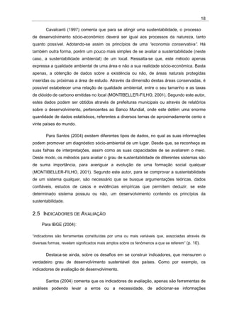 18

       Cavalcanti (1997) comenta que para se atingir uma sustentabilidade, o processo
de desenvolvimento sócio-econômico deverá ser igual aos processos da natureza, tanto
quanto possível. Adotando-se assim os princípios de uma “economia conservativa”. Há
também outra forma, porém um pouco mais simples de se avaliar a sustentabilidade (neste
caso, a sustentabilidade ambiental) de um local. Ressalta-se que, este método apenas
expressa a qualidade ambiental de uma área e não a sua realidade sócio-econômica. Basta
apenas, a obtenção de dados sobre a existência ou não, de áreas naturais protegidas
inseridas ou próximas a área de estudo. Através da dimensão destas áreas conservadas, é
possível estabelecer uma relação de qualidade ambiental, entre o seu tamanho e as taxas
de dióxido de carbono emitidas no local (MONTIBELLER-FILHO, 2001). Segundo este autor,
estes dados podem ser obtidos através de prefeituras municipais ou através de relatórios
sobre o desenvolvimento, pertencentes ao Banco Mundial, onde este detém uma enorme
quantidade de dados estatísticos, referentes a diversos temas de aproximadamente cento e
vinte países do mundo.

       Para Santos (2004) existem diferentes tipos de dados, no qual as suas informações
podem promover um diagnóstico sócio-ambiental de um lugar. Desde que, se reconheça as
suas falhas de interpretações, assim como as suas capacidades de se avaliarem o meio.
Deste modo, os métodos para avaliar o grau de sustentabilidade de diferentes sistemas são
de suma importância, para averiguar a evolução de uma formação social qualquer
(MONTIBELLER-FILHO, 2001). Segundo este autor, para se comprovar a sustentabilidade
de um sistema qualquer, são necessário que se busque argumentações teóricas, dados
confiáveis, estudos de casos e evidências empíricas que permitem deduzir, se este
determinado sistema possuiu ou não, um desenvolvimento contendo os princípios da
sustentabilidade.


2.5 INDICADORES DE AVALIAÇÃO
     Para IBGE (2004):

“indicadores são ferramentas constituídas por uma ou mais variáveis que, associadas através de
diversas formas, revelam significados mais amplos sobre os fenômenos a que se referem” (p. 10).


       Destaca-se ainda, sobre os desafios em se construir indicadores, que mensurem o
verdadeiro grau de desenvolvimento sustentável dos países. Como por exemplo, os
indicadores de avaliação de desenvolvimento.

       Santos (2004) comenta que os indicadores de avaliação, apenas são ferramentas de
análises podendo levar a erros ou a necessidade, de adicionar-se informações
 