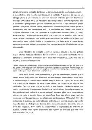 19

complementares na avaliação. Sendo que os bons indicadores são aqueles que possuem
a capacidade de criar modelos que descrevem a realidade. A qualidade da água de um
córrego urbano é um exemplo, de um bom indicador ambiental para um determinado
município (MAIA et al, 2001). Os indicadores de avaliação são de extrema importância para
a sociedade e principalmente para os tomadores de decisões. Estes indicadores podem
permitir à criação de cenários futuros, assim como, a determinação das causas que estão
influenciando em uma determinada área. Os indicadores são usados para avaliar e
comparar diferentes locais com dimensões e complexidades distintas (SANTOS, 2004).
Para este autor, as principais características dos indicadores de avaliação estão na sua
capacidade de quantificação e na simplificação das informações, sendo que se forem bem
estruturados, estes poderão facilitar o gerenciamento dos dados entre a integração dos
aspectos ambientais, sociais e econômicos. Não havendo, portanto, dificuldades para a sua
interpretação.

       Estes indicadores de avaliação podem ser expressos através de tabelas, gráficos,
mapas e fichas. Todos os indicadores devem descrever as suas variáveis utilizadas na sua
construção, a justificativa e em alguns casos a sua metodologia (IBGE, 2004). Para Maia et
al (2001), os indicadores significam:

“aquela informação que explicita o atributo que permite a qualificação das condições dos serviços, e
por índice o parâmetro que mede o indicador, atribuindo-lhes valores numéricos. Ou seja, índice tem
referência, sendo, portanto, a medida em relação a um certo referencial qualquer daquele indicador,
obtido ou desejado em um determinado caso” (p. 277).

       Deste modo o autor citado comenta que, o grau de conhecimento, sobre o que se
deseja avaliar, é importante para a definição dos indicadores a serem usados, assim como,
a melhor forma para que estes sejam medidos e depois apurados. Logo após a estruturação
dos indicadores de avaliação, os seus índices deverão ser conferidos em estudos mais
detalhados. Para que o seu grau de significância seja descrito, objetivando sempre uma
melhor compreensão dos resultados. Desta forma, os indicadores de avaliação devem ser
bem objetivos (medir realmente o que se pretende), sensíveis (observar as mudanças que
ocorrem no meio) e também devem ser específicos. Onde este último, deve tratar das
mudanças ocorridas apenas onde a avaliação esta sendo realizada (MAIA et al, 2001). Os
indicadores de avaliação da sustentabilidade ambiental, por exemplo, deverão apresentar
respostas sobre o estado-pressão do meio. Estes indicadores deverão apresentar também,
além das respostas, dados sobre as características e propriedades do ambiente em
questão. Estando estes, ligados diretamente aos objetivos da avaliação que esta sendo
realizada (SANTOS, 2004).
 