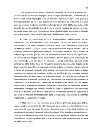20

       Outra maneira de se avaliar a qualidade ambiental de um local é através da
utilização de um bio-indicador. Este pode ser a utilização de seres-vivos, na identificação e
avaliação dos efeitos da poluição sobre um ambiente. Visto que, os seres-vivos (plantas e
animais) respondem as ações que ocorrem no meio, permitindo-se desta forma a concluir
sobre as eventuais mudanças ocorridas neste lugar (MAIA et al, 2001). Este autor, ainda
comenta que um bio-indicador poderá provar o impacto negativo da poluição no meio,
apresentar dados sobre um eventual risco para a biodiversidade, demonstrar a situação
temporal do impacto e informar sobre as causas de efeito observadas no meio.

       No caso da mensuração sobre a sustentabilidade sócio-ambiental de um
determinado local, Montibeller-Filho (2001) lista alguns dos principais indicadores físicos,
mais utilizados, que podem expressar a realidade destes locais. Sendo estes: o percentual
de população servida com água potável, coleta e tratamento de esgotos, emissão total de
poluentes atmosféricos, geração de resíduos, uso do solo, renda per capta, número de
fontes de água potável, grau de perda de biodiversidade local e fauna e flora significativa.
Os indicadores de avaliação usados por Partidário & Ferreira (2005), para a elaboração de
uma metodologia para um plano de utilização e gestão sustentável, de duas áreas
pertencentes à Ilha de São Jorge em Portugal, foi decorrente de uma análise do potencial de
desenvolvimento sustentável destas áreas, tendo como base os recursos culturais, naturais
e físicos ali existentes. Segundo estes autores, nos desenvolvimentos destas análises
procuraram-se atender os resultados obtidos na identificação dos principais recursos
existentes na Ilha de São Jorge (onde estes estão ligados com os projetos estratégicos de
desenvolvimento sustentável para esta ilha), identificação dos atributos que justifiquem a
classificação da área de estudo (sendo que os estados atuais destes atributos podem
indicar sobre a qualidade do ambiente), avaliação da capacidade de suporte dos recursos
identificados, avaliação dos recursos culturais da área, as perspectivas dos moradores
sobre o uso futuro do local, descrição dos recursos identificados, análise dos usos atuais e
potenciais dos recursos identificados (com base na legislação) e uma análise dos conflitos
relacionados aos usos destes recursos.

       A ONU, através de sua Comissão para o Desenvolvimento Sustentável (CDS),
possui também, um conjunto de 134 indicadores, para avaliar a sustentabilidade de um
modo geral de todos os países do mundo. Conhecido como o “Livro Azul” (Indicators of
sustainable development: framework and methodologies). Este, através de seus indicadores,
pode ser utilizado como base para se averiguar o atual estado de desenvolvimento, das
mais diversas nações e guiá-las para o alcance de uma maior sustentabilidade em seus
territórios (IBGE, 2004).
 