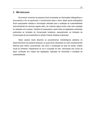 21

3 METODOLOGIA

       No primeiro momento da pesquisa foram levantadas as informações bibliográficas e
documentais a fim de aprofundar o conhecimento sobre o tema. Neste estudo bibliográfico
foram pesquisados métodos e tecnologias utilizadas para a avaliação da sustentabilidade
sócio-ambiental em diversos lugares além, de conhecer alguns locais onde esta avaliação
foi realizada com sucesso. Também foi pesquisada a parte sobre as legislações ambientais
pertinentes as Unidades de Conservação brasileiras, especialmente, as Unidades de
Conservação de Uso Sustentável no âmbito Federal, Estadual e Municipal.

       Neste capítulo serão descritos os procedimentos metodológicos adotados no
desenvolvimento da presente pesquisa, os quais foram abordados em sete compartimentos
distintos para melhor compreensão, tais como: a localização da área de estudo, análise
visual do ambiente, mapeamento do uso e ocupação do solo, vetorização dos cursos de
água, confecção dos mapas das legislações, aplicação de entrevistas e avaliação da
sustentabilidade.
 